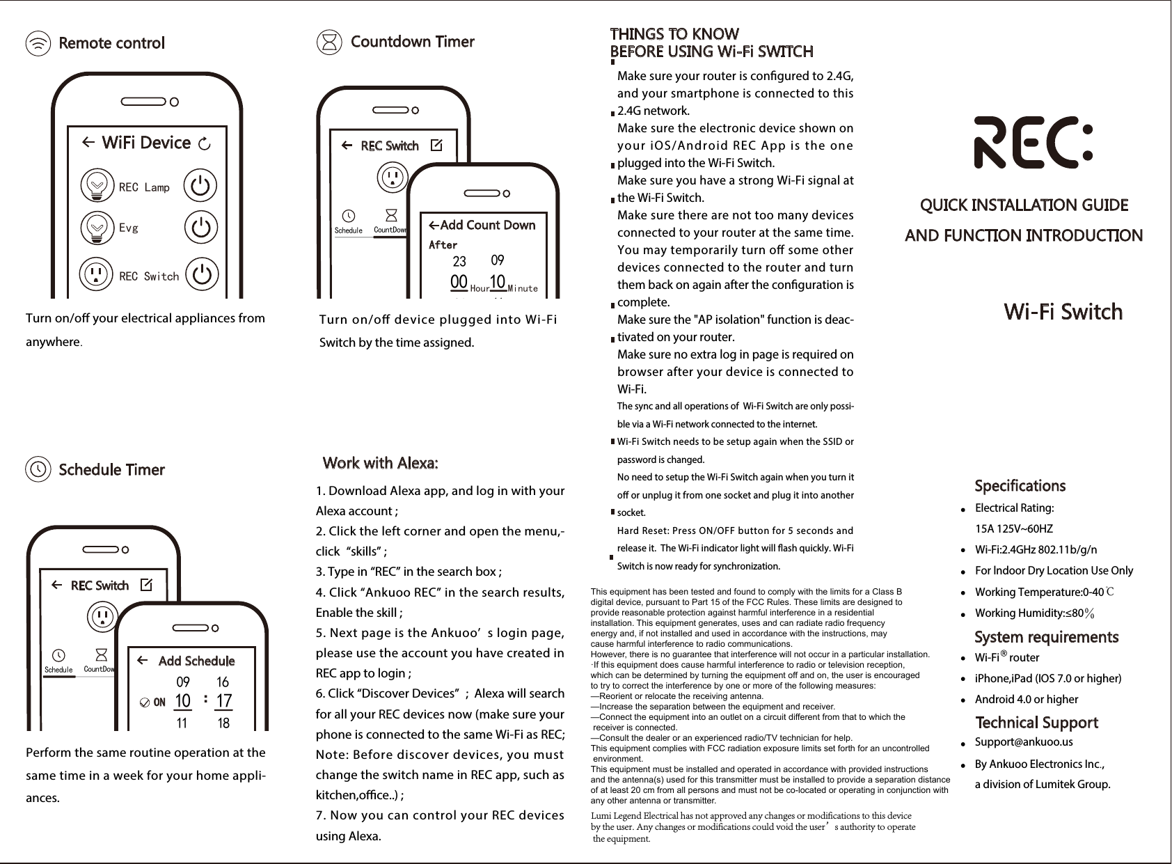  Remote control Countdown Timer THINGS TO KNOW BEFORE USING Wi-Fi SWITCH Work with Alexa:QUICK INSTALLATION GUIDEAND FUNCTION INTRODUCTIONWi-Fi Switch Schedule TimerTurn on/o your electrical appliances from anywhere.Turn on/o device plugged into Wi-Fi Switch by the time assigned.Perform the same routine operation at the same time in a week for your home appli-ances.1. Download Alexa app, and log in with your Alexa account ;2. Click the left corner and open the menu,-click &ldquo;skills&rdquo; ;3. Type in &ldquo;REC&rdquo; in the search box ;4. Click &ldquo;Ankuoo REC&rdquo; in the search results, Enable the skill ;5. Next page is the Ankuoo&rsquo; s login page, please use the account you have created in REC app to login ; 6. Click &ldquo;Discover Devices&rdquo; ;  Alexa will search for all your REC devices now (make sure your phone is connected to the same Wi-Fi as REC; Note: Before discover devices, you must change the switch name in REC app, such as kitchen,oce..) ;7. Now you can control your REC devices using Alexa.WiFi Device REC LampEvg   REC Switch REC Switch ScheduleCountDown Anti- theftTimer Add Count Down PowerAfter  Hour   Minute 23 0901 115min 10min 15min30min 1h 2h00 10 REC Switch ScheduleCountDown Anti- theftTimer Add Schedule OFFON  ： 09 1610 1711 18 ： 10 1611 1712 18Make sure your router is congured to 2.4G, and your smartphone is connected to this 2.4G network.Make sure the electronic device shown on your iOS/Android REC App is the one plugged into the Wi-Fi Switch.Make sure you have a strong Wi-Fi signal at the Wi-Fi Switch.Make sure there are not too many devices connected to your router at the same time. You may temporarily turn o some other devices connected to the router and turn them back on again after the conguration is complete.Make sure the "AP isolation" function is deac-tivated on your router.Make sure no extra log in page is required on browser after your device is connected to Wi-Fi.The sync and all operations of  Wi-Fi Switch are only possi-ble via a Wi-Fi network connected to the internet. Wi-Fi Switch needs to be setup again when the SSID or password is changed.No need to setup the Wi-Fi Switch again when you turn it o or unplug it from one socket and plug it into another socket.Hard Reset: Press ON/OFF button for 5 seconds and release it.  The Wi-Fi indicator light will ash quickly. Wi-Fi Switch is now ready for synchronization. Specifications System requirementsTechnical SupportElectrical Rating:15A 125V~60HZ  Wi-Fi:2.4GHz 802.11b/g/nFor lndoor Dry Location Use OnlyWorking Temperature:0-40℃Working Humidity:&le;80％Wi-Fi    routeriPhone,iPad (IOS 7.0 or higher)Android 4.0 or higher Support@ankuoo.usBy Ankuoo Electronics Inc., a division of Lumitek Group.This equipment has been tested and found to comply with the limits for a Class B digital device, pursuant to Part 15 of the FCC Rules. These limits are designed to provide reasonable protection against harmful interference in a residential installation. This equipment generates, uses and can radiate radio frequency energy and, if not installed and used in accordance with the instructions, may cause harmful interference to radio communications.However, there is no guarantee that interference will not occur in a particular installation.&middot;If this equipment does cause harmful interference to radio or television reception, which can be determined by turning the equipment off and on, the user is encouraged to try to correct the interference by one or more of the following measures:&mdash;Reorient or relocate the receiving antenna.&mdash;Increase the separation between the equipment and receiver.&mdash;Connect the equipment into an outlet on a circuit different from that to which the receiver is connected.&mdash;Consult the dealer or an experienced radio/TV technician for help.This equipment complies with FCC radiation exposure limits set forth for an uncontrolled environment.This equipment must be installed and operated in accordance with provided instructions and the antenna(s) used for this transmitter must be installed to provide a separation distance of at least 20 cm from all persons and must not be co-located or operating in conjunction with any other antenna or transmitter.Lumi Legend Electrical has not approved any changes or modifications to this device by the user. Any changes or modifications could void the user&rsquo;s authority to operate the equipment.