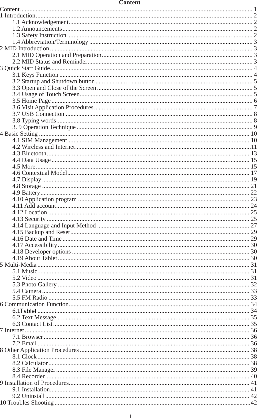   1Content Content.................................................................................................................................................... 1 1 Introduction.......................................................................................................................................... 2 1.1 Acknowledgement..................................................................................................................... 2 1.2 Announcements......................................................................................................................... 2 1.3 Safety Instruction...................................................................................................................... 2 1.4 Abbreviation/Terminology........................................................................................................ 3 2 MID Introduction................................................................................................................................. 3 2.1 MID Operation and Preparation................................................................................................ 3 2.2 MID Status and Reminder......................................................................................................... 3 3 Quick Start Guide................................................................................................................................. 4 3.1 Keys Function........................................................................................................................... 4 3.2 Startup and Shutdown button.................................................................................................... 5 3.3 Open and Close of the Screen................................................................................................... 5 3.4 Usage of Touch Screen.............................................................................................................. 5 3.5 Home Page................................................................................................................................ 6 3.6 Visit Application Procedures..................................................................................................... 7 3.7 USB Connection....................................................................................................................... 8 3.8 Typing words............................................................................................................................. 8 3. 9 Operation Technique................................................................................................................ 9 4 Basic Setting...................................................................................................................................... 10 4.1 SIM Management.................................................................................................................... 10 4.2 Wireless and Internet................................................................................................................11 4.3 Bluetooth................................................................................................................................. 13 4.4 Data Usage.............................................................................................................................. 15 4.5 More........................................................................................................................................ 15 4.6 Contextual Model.................................................................................................................... 17 4.7 Display.................................................................................................................................... 19 4.8 Storage .................................................................................................................................... 21 4.9 Battery..................................................................................................................................... 22 4.10 Application program ............................................................................................................. 23 4.11 Add account........................................................................................................................... 24 4.12 Location................................................................................................................................ 25 4.13 Security................................................................................................................................. 25 4.14 Language and Input Method................................................................................................. 27 4.15 Backup and Reset.................................................................................................................. 29 4.16 Date and Time....................................................................................................................... 29 4.17 Accessibility.......................................................................................................................... 30 4.18 Developer options................................................................................................................. 30 4.19 About Tablet.......................................................................................................................... 30 5 Multi-Media....................................................................................................................................... 31 5.1 Music....................................................................................................................................... 31 5.2 Video....................................................................................................................................... 31 5.3 Photo Gallery.......................................................................................................................... 32 5.4 Camera .................................................................................................................................... 33 5.5 FM Radio................................................................................................................................ 33 6 Communication Function................................................................................................................... 34 6.1  ....................................................................................................................................... 34 6.2 Text Message........................................................................................................................... 35 6.3 Contact List............................................................................................................................. 35 7 Internet............................................................................................................................................... 36 7.1 Browser................................................................................................................................... 36 7.2 Email....................................................................................................................................... 36 8 Other Application Procedures............................................................................................................ 38 8.1 Clock....................................................................................................................................... 38 8.2 Calculator................................................................................................................................ 38 8.3 File Manager........................................................................................................................... 39 8.4 Recorder.................................................................................................................................. 40 9 Installation of Procedures................................................................................................................... 41 9.1 Installation............................................................................................................................... 41 9.2 Uninstall.................................................................................................................................. 42 10 Troubles Shooting.............................................................................................................................42 Tablet
