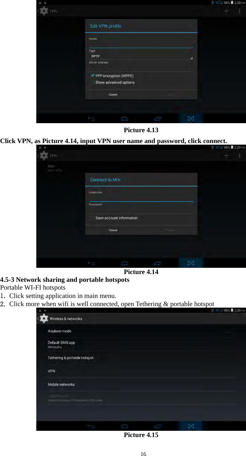   16 Picture 4.13 Click VPN, as Picture 4.14, input VPN user name and password, click connect.  Picture 4.14 4.5-3 Network sharing and portable hotspots Portable WI-FI hotspots   1. Click setting application in main menu. 2. Click more when wifi is well connected, open Tethering &amp; portable hotspot  Picture 4.15 