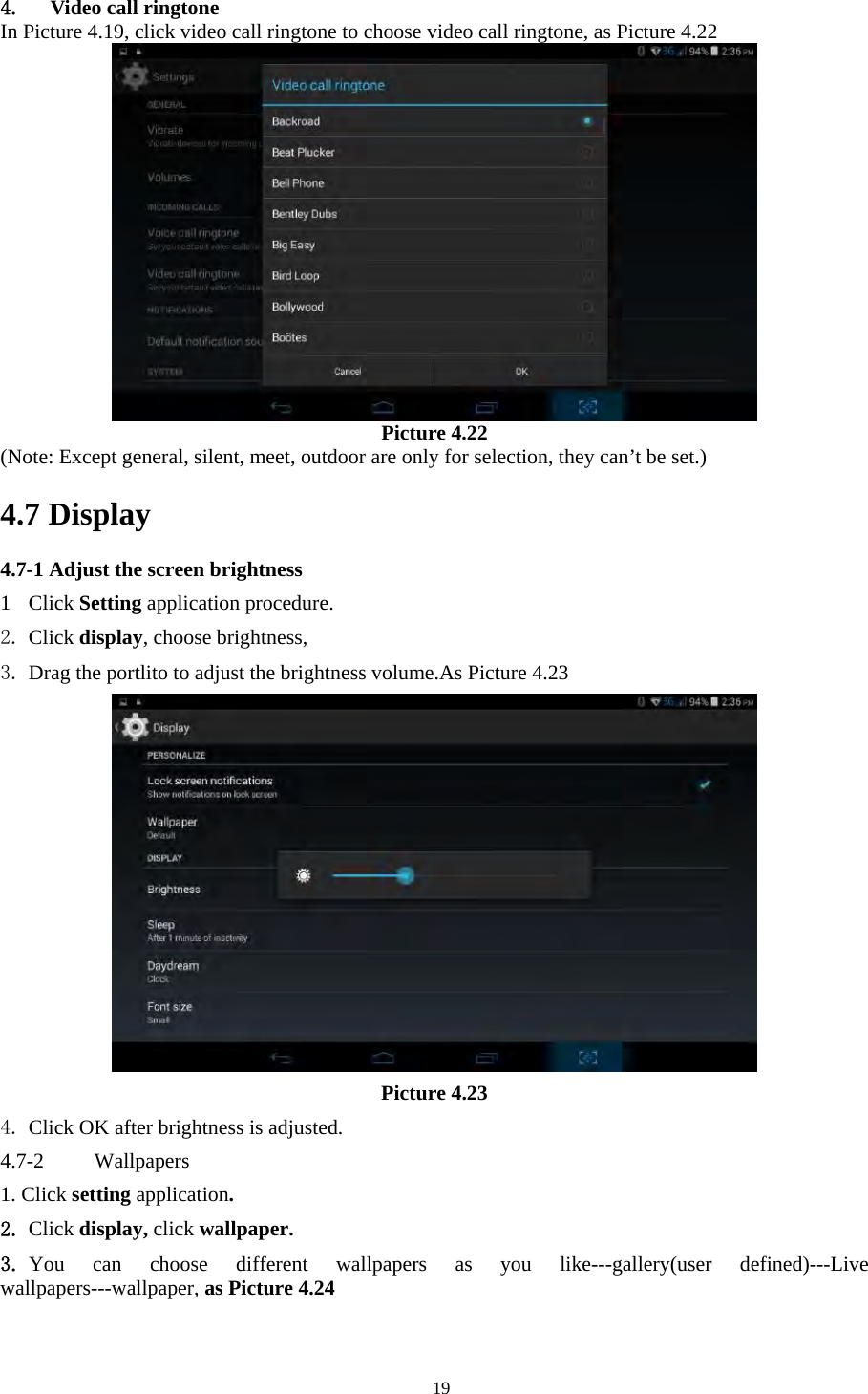   194. Video call ringtone In Picture 4.19, click video call ringtone to choose video call ringtone, as Picture 4.22  Picture 4.22 (Note: Except general, silent, meet, outdoor are only for selection, they can’t be set.)                               4.7 Display   4.7-1 Adjust the screen brightness 1 Click Setting application procedure. 2. Click display, choose brightness,   3. Drag the portlito to adjust the brightness volume.As Picture 4.23  Picture 4.23 4. Click OK after brightness is adjusted. 4.7-2  Wallpapers 1. Click setting application. 2. Click display, click wallpaper. 3. You can choose different wallpapers as you like---gallery(user defined)---Live wallpapers---wallpaper, as Picture 4.24 
