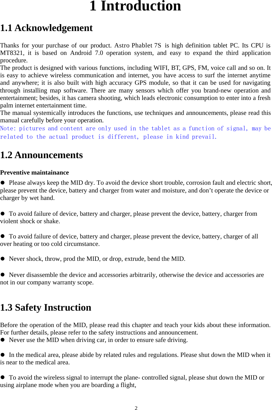   2                                                1 Introduction 1.1 Acknowledgement     Thanks for your purchase of our product. Astro Phablet 7S  is high definition tablet PC. Its CPU is MT8321,  it  is  based  on  Android  7.0  operation  system,  and  easy  to  expand  the  third  application procedure. The product is designed with various functions, including WIFI, BT, GPS, FM, voice call and so on. It is easy to achieve wireless communication and internet, you have access to surf the internet anytime and anywhere; it is also built with high accuracy GPS module, so that it can be used for navigating through installing  map software.  There are  many sensors  which offer you  brand-new operation and entertainment; besides, it has camera shooting, which leads electronic consumption to enter into a fresh palm internet entertainment time.   The manual systemically introduces the functions, use techniques and announcements, please read this manual carefully before your operation. Note: pictures and content are only used in the tablet as a function of signal, may be related to the actual product is different, please in kind prevail. 1.2 Announcements   Preventive maintainance    Please always keep the MID dry. To avoid the device short trouble, corrosion fault and electric short, please prevent the device, battery and charger from water and moisture, and don’t operate the device or charger by wet hand.     To avoid failure of device, battery and charger, please prevent the device, battery, charger from violent shock or shake.   To avoid failure of device, battery and charger, please prevent the device, battery, charger of all over heating or too cold circumstance.   Never shock, throw, prod the MID, or drop, extrude, bend the MID.   Never disassemble the device and accessories arbitrarily, otherwise the device and accessories are not in our company warranty scope.  1.3 Safety Instruction     Before the operation of the MID, please read this chapter and teach your kids about these information. For further details, please refer to the safety instructions and announcement.  Never use the MID when driving car, in order to ensure safe driving.   In the medical area, please abide by related rules and regulations. Please shut down the MID when it is near to the medical area.   To avoid the wireless signal to interrupt the plane- controlled signal, please shut down the MID or using airplane mode when you are boarding a flight,    