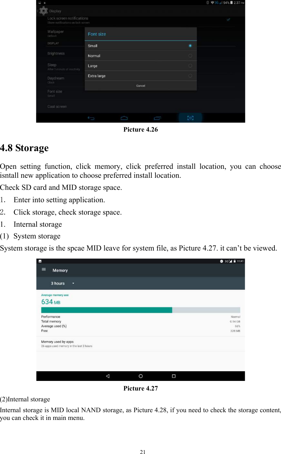   21 Picture 4.26 4.8 Storage Open  setting  function,  click  memory,  click  preferred  install  location,  you  can  choose isntall new application to choose preferred install location. Check SD card and MID storage space. 1. Enter into setting application. 2. Click storage, check storage space. 1. Internal storage (1) System storage System storage is the spcae MID leave for system file, as Picture 4.27. it can’t be viewed.  Picture 4.27 (2)Internal storage Internal storage is MID local NAND storage, as Picture 4.28, if you need to check the storage content, you can check it in main menu. 3G