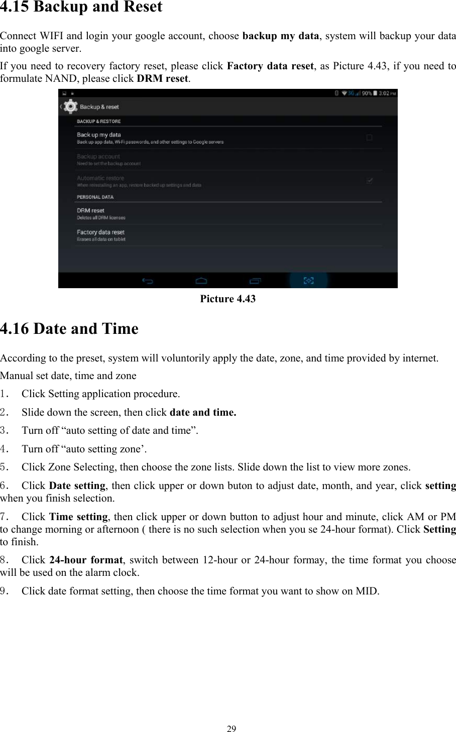   294.15 Backup and Reset Connect WIFI and login your google account, choose backup my data, system will backup your data into google server.   If you need to recovery factory reset, please click Factory data reset, as Picture 4.43, if you need to formulate NAND, please click DRM reset.  Picture 4.43 4.16 Date and Time According to the preset, system will voluntorily apply the date, zone, and time provided by internet. Manual set date, time and zone 1． Click Setting application procedure. 2． Slide down the screen, then click date and time. 3． Turn off “auto setting of date and time”. 4． Turn off “auto setting zone’. 5． Click Zone Selecting, then choose the zone lists. Slide down the list to view more zones. 6． Click Date setting, then click upper or down buton to adjust date, month, and year, click setting when you finish selection. 7． Click Time setting, then click upper or down button to adjust hour and minute, click AM or PM to change morning or afternoon ( there is no such selection when you se 24-hour format). Click Setting to finish. 8． Click 24-hour format, switch between 12-hour or 24-hour formay, the time format you choose will be used on the alarm clock. 9． Click date format setting, then choose the time format you want to show on MID.  