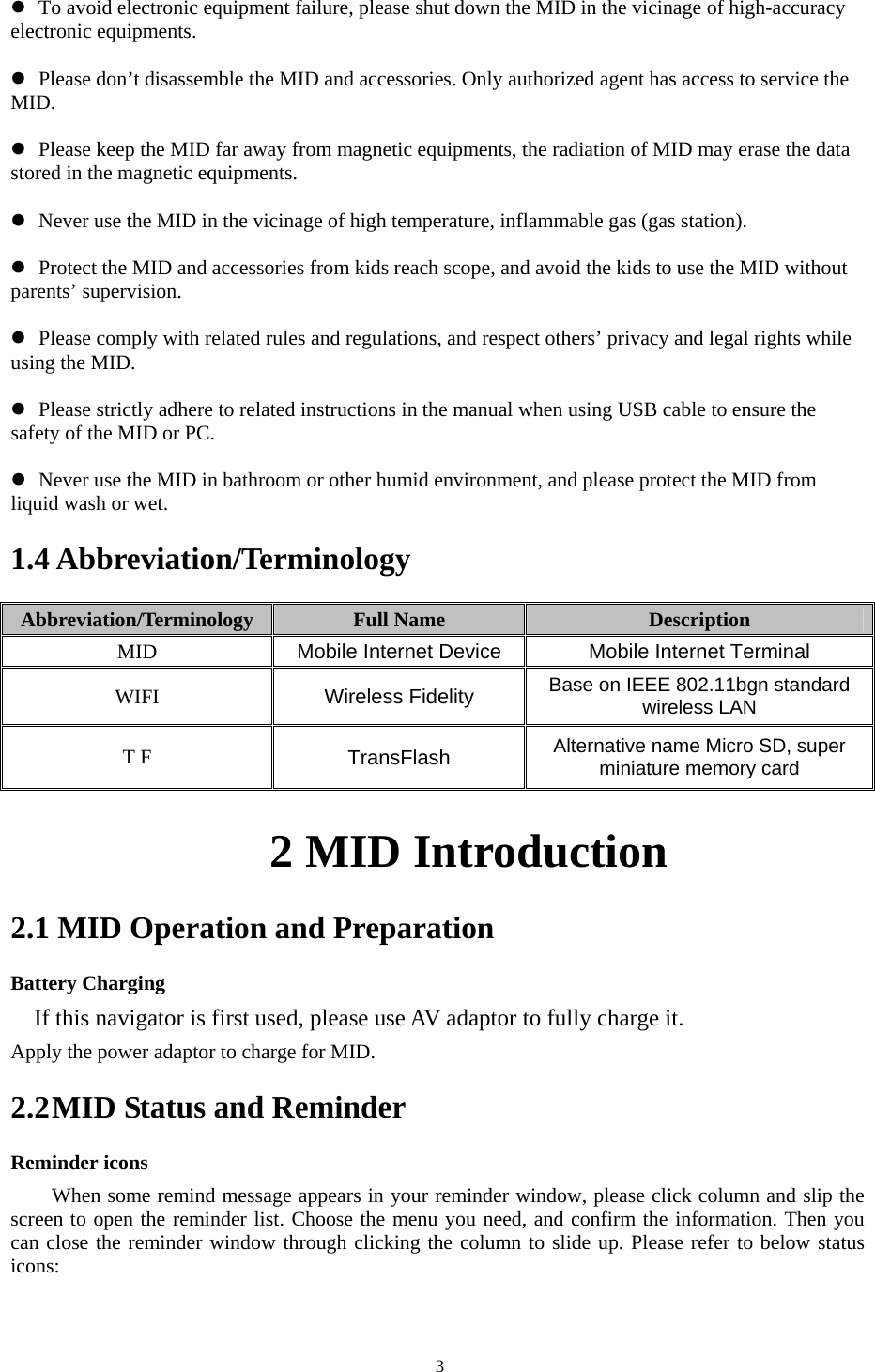   3z To avoid electronic equipment failure, please shut down the MID in the vicinage of high-accuracy electronic equipments.  z Please don’t disassemble the MID and accessories. Only authorized agent has access to service the MID.  z Please keep the MID far away from magnetic equipments, the radiation of MID may erase the data stored in the magnetic equipments.  z Never use the MID in the vicinage of high temperature, inflammable gas (gas station).    z Protect the MID and accessories from kids reach scope, and avoid the kids to use the MID without parents’ supervision.  z Please comply with related rules and regulations, and respect others’ privacy and legal rights while using the MID.  z Please strictly adhere to related instructions in the manual when using USB cable to ensure the safety of the MID or PC.  z Never use the MID in bathroom or other humid environment, and please protect the MID from liquid wash or wet. 1.4 Abbreviation/Terminology Abbreviation/Terminology  Full Name  Description MID  Mobile Internet Device Mobile Internet Terminal WIFI  Wireless Fidelity Base on IEEE 802.11bgn standard wireless LAN T F  TransFlash  Alternative name Micro SD, super miniature memory card            2 MID Introduction 2.1 MID Operation and Preparation Battery Charging If this navigator is first used, please use AV adaptor to fully charge it. Apply the power adaptor to charge for MID. 2.2 MID Status and Reminder Reminder icons When some remind message appears in your reminder window, please click column and slip the screen to open the reminder list. Choose the menu you need, and confirm the information. Then you can close the reminder window through clicking the column to slide up. Please refer to below status icons: 