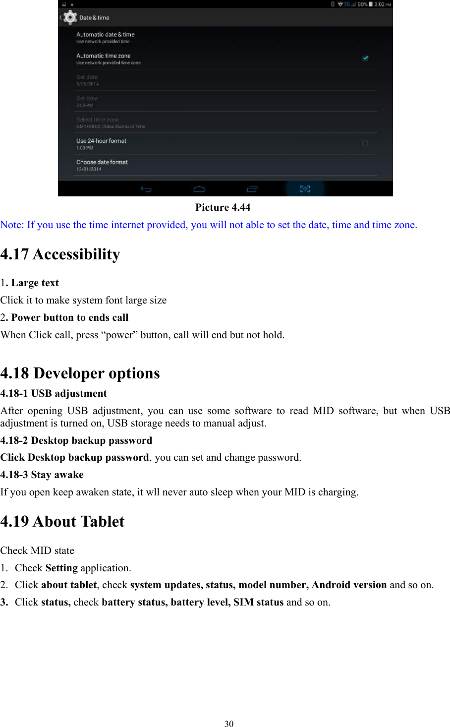   30                                     Picture 4.44 Note: If you use the time internet provided, you will not able to set the date, time and time zone. 4.17 Accessibility 1. Large text Click it to make system font large size 2. Power button to ends call When Click call, press “power” button, call will end but not hold.    4.18 Developer options                      4.18-1 USB adjustment   After opening USB adjustment, you can use some software to read MID software, but when USB adjustment is turned on, USB storage needs to manual adjust. 4.18-2 Desktop backup password Click Desktop backup password, you can set and change password. 4.18-3 Stay awake If you open keep awaken state, it wll never auto sleep when your MID is charging. 4.19 About Tablet Check MID state 1. Check Setting application. 2. Click about tablet, check system updates, status, model number, Android version and so on. 3. Click status, check battery status, battery level, SIM status and so on. 