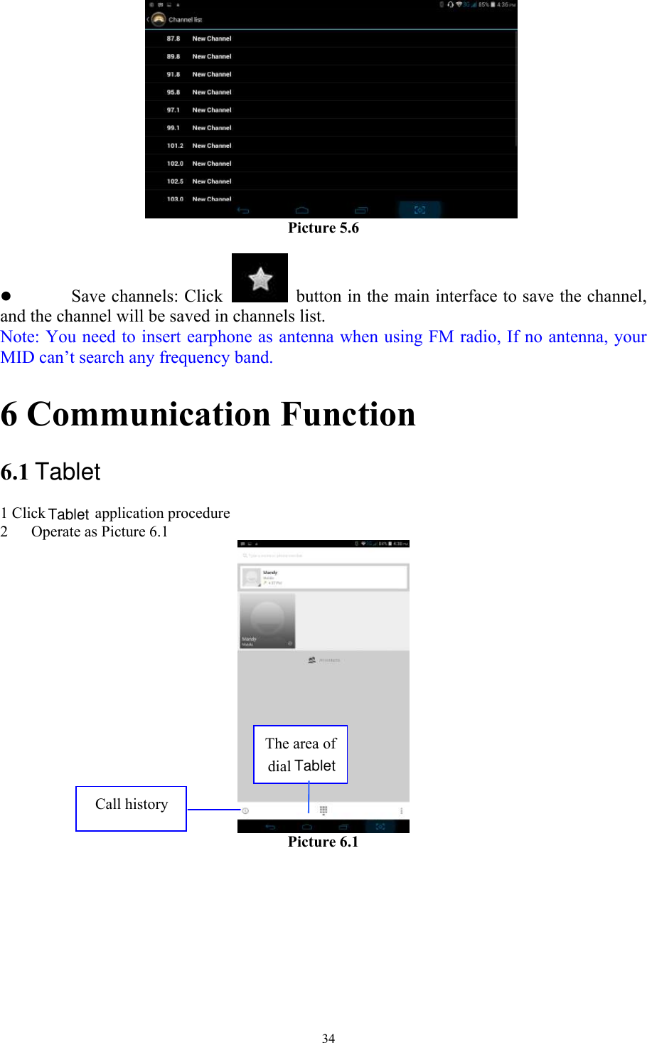   34    Picture 5.6  z Save channels: Click    button in the main interface to save the channel, and the channel will be saved in channels list. Note: You need to insert earphone as antenna when using FM radio, If no antenna, your MID can’t search any frequency band. 6 Communication Function 6.1 1 Click  application procedure 2 Operate as Picture 6.1  Picture 6.1     The area of dial Call history TabletTabletTablet