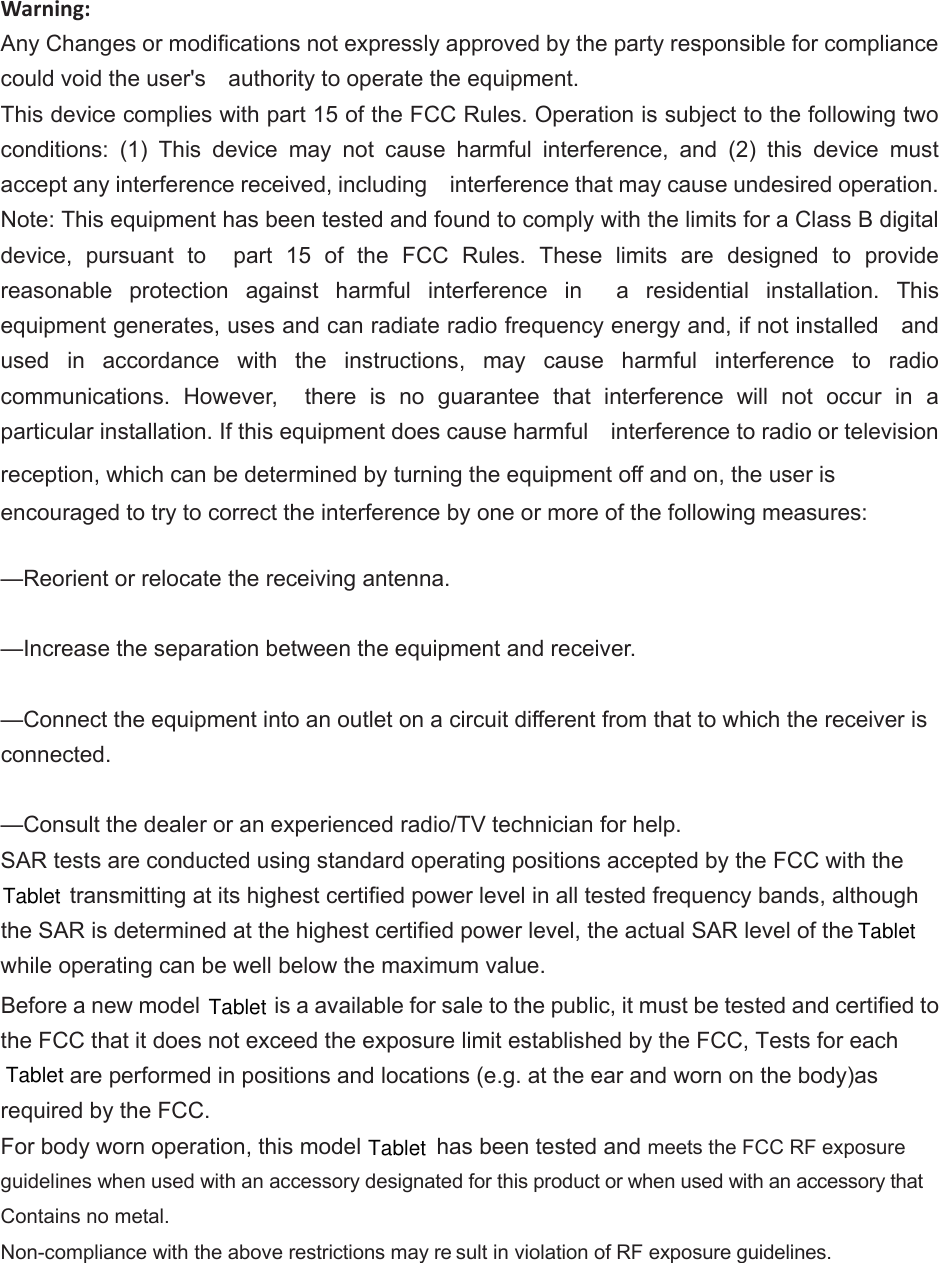 Warning: Any Changes or modifications not expressly approved by the party responsible for compliance could void the user&apos;s    authority to operate the equipment. This device complies with part 15 of the FCC Rules. Operation is subject to the following two conditions:  (1)  This  device  may  not  cause  harmful  interference,  and  (2)  this  device  must accept any interference received, including    interference that may cause undesired operation. Note: This equipment has been tested and found to comply with the limits for a Class B digital device,  pursuant  to    part  15  of  the  FCC  Rules.  These  limits  are  designed  to  provide reasonable  protection  against  harmful  interference  in    a  residential  installation.  This equipment generates, uses and can radiate radio frequency energy and, if not installed    and used  in  accordance  with  the  instructions,  may  cause  harmful  interference  to  radio communications.  However,    there  is  no  guarantee  that  interference  will  not  occur  in  a particular installation. If this equipment does cause harmful    interference to radio or television reception, which can be determined by turning the equipment off and on, the user is   encouraged to try to correct the interference by one or more of the following measures:      —Reorient or relocate the receiving antenna.      —Increase the separation between the equipment and receiver.      —Connect the equipment into an outlet on a circuit different from that to which the receiver is connected.      —Consult the dealer or an experienced radio/TV technician for help.     SAR tests are conducted using standard operating positions accepted by the FCC with the  transmitting at its highest certified power level in all tested frequency bands, although the SAR is determined at the highest certified power level, the actual SAR level of the   while operating can be well below the maximum value.     Before a new model   is a available for sale to the public, it must be tested and certified to the FCC that it does not exceed the exposure limit established by the FCC, Tests for each  are performed in positions and locations (e.g. at the ear and worn on the body)as required by the FCC. For body worn operation, this model   has been tested and meets the FCC RF exposure guidelines when used with an accessory designated for this product or when used with an accessory that Contains no metal.Non-compliance with the above restrictions may re sult in violation of RF exposure guidelines.  TabletTabletTabletTabletTabletin general