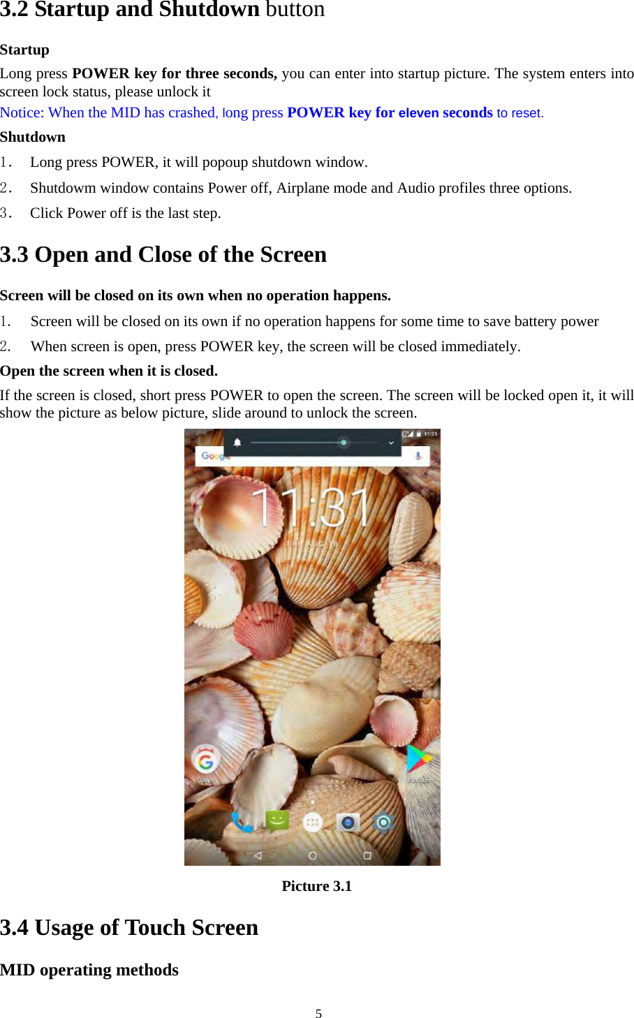   53.2 Startup and Shutdown button Startup Long press POWER key for three seconds, you can enter into startup picture. The system enters into screen lock status, please unlock it Notice: When the MID has crashed, long press POWER key for eleven seconds to reset. Shutdown 1． Long press POWER, it will popoup shutdown window. 2． Shutdowm window contains Power off, Airplane mode and Audio profiles three options. 3． Click Power off is the last step. 3.3 Open and Close of the Screen Screen will be closed on its own when no operation happens. 1. Screen will be closed on its own if no operation happens for some time to save battery power   2. When screen is open, press POWER key, the screen will be closed immediately. Open the screen when it is closed. If the screen is closed, short press POWER to open the screen. The screen will be locked open it, it will show the picture as below picture, slide around to unlock the screen. Picture 3.1 3.4 Usage of Touch Screen MID operating methods 