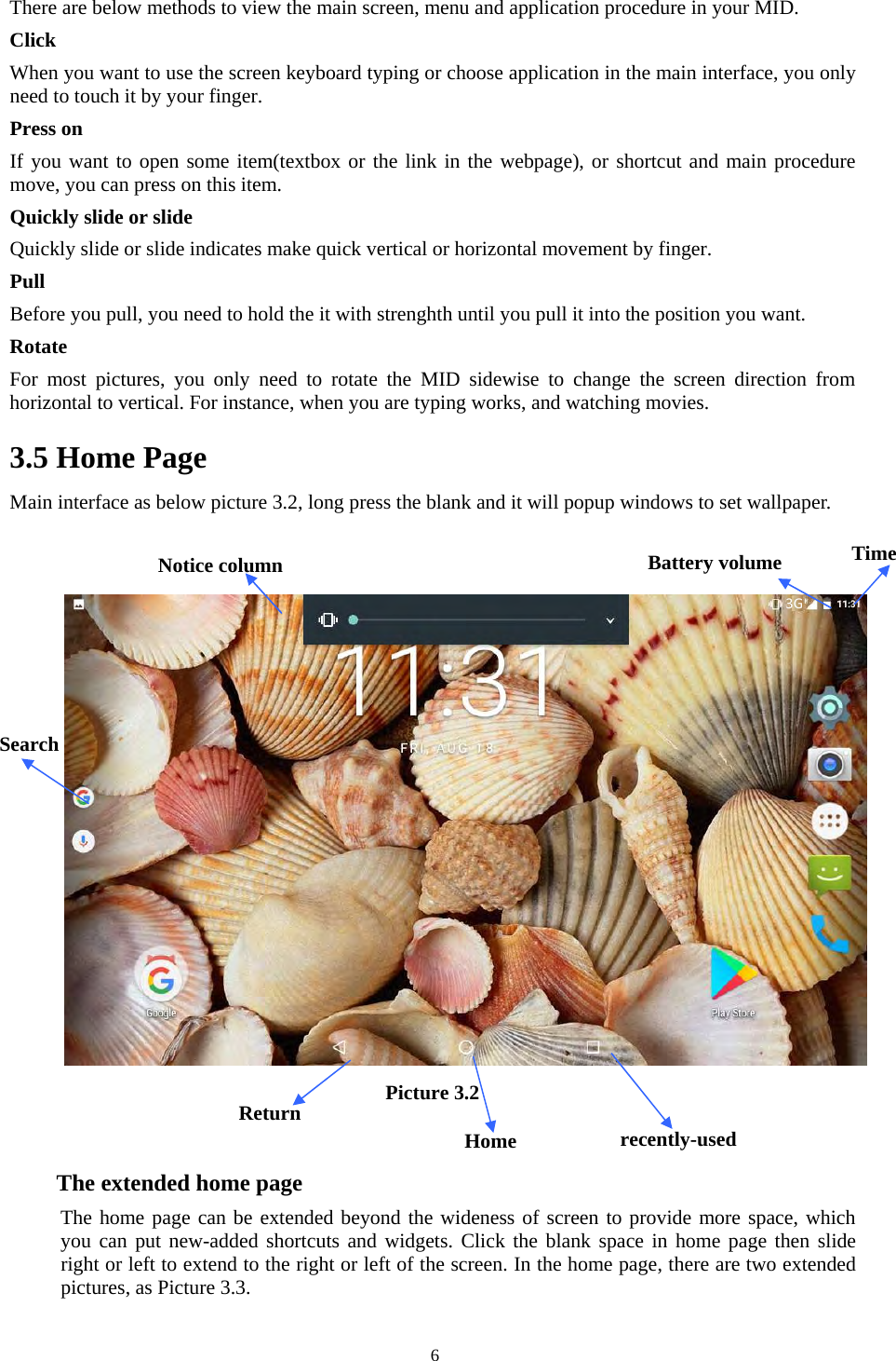   6There are below methods to view the main screen, menu and application procedure in your MID. Click   When you want to use the screen keyboard typing or choose application in the main interface, you only need to touch it by your finger. Press on If you want to open some item(textbox or the link in the webpage), or shortcut and main procedure move, you can press on this item. Quickly slide or slide Quickly slide or slide indicates make quick vertical or horizontal movement by finger.   Pull   Before you pull, you need to hold the it with strenghth until you pull it into the position you want. Rotate For  most  pictures,  you  only  need  to  rotate  the  MID  sidewise  to  change  the  screen  direction  from horizontal to vertical. For instance, when you are typing works, and watching movies. 3.5 Home Page Main interface as below picture 3.2, long press the blank and it will popup windows to set wallpaper.   Picture 3.2    The extended home page     The home page can be extended beyond the wideness of screen to provide more space, which you can put new-added shortcuts and widgets. Click the blank space in home page then slide right or left to extend to the right or left of the screen. In the home page, there are two extended pictures, as Picture 3.3. Search  recently-used Home Time Battery volume Notice column Return 3G