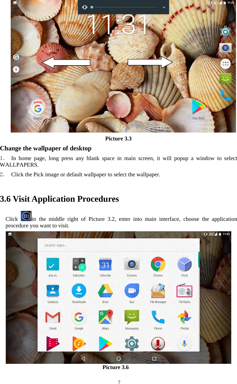   7     Picture 3.3 Change the wallpaper of desktop 1． In home  page,  long  press  any  blank  space  in  main  screen,  it  will  popup  a  window  to  select WALLPAPERS.   2． Click the Pick image or default wallpaper to select the wallpaper.  3.6 Visit Application Procedures Click  in  the  middle  right  of  Picture  3.2,  enter  into  main  interface,  choose  the  application procedure you want to visit.  Picture 3.6 3G3G3G
