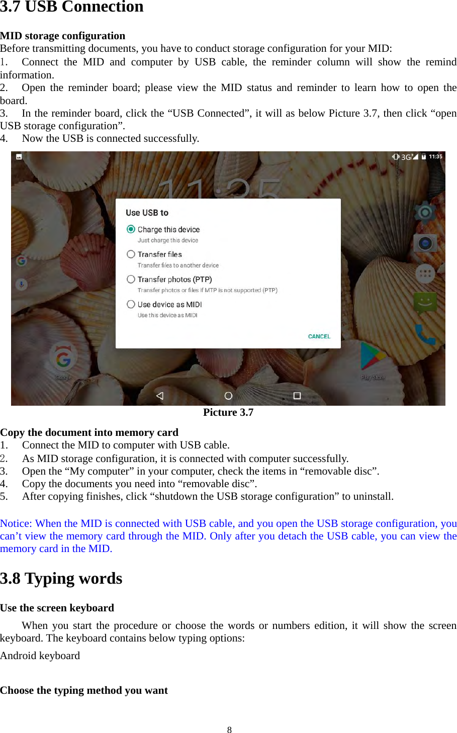   83.7 USB Connection MID storage configuration Before transmitting documents, you have to conduct storage configuration for your MID:   1.  Connect  the  MID  and  computer  by  USB  cable, the  reminder column  will show  the  remind information. 2. Open the  reminder  board;  please  view  the  MID  status  and reminder  to  learn  how to open  the board. 3. In the reminder board, click the “USB Connected”, it will as below Picture 3.7, then click “open USB storage configuration”. 4. Now the USB is connected successfully.  Picture 3.7  Copy the document into memory card 1. Connect the MID to computer with USB cable. 2. As MID storage configuration, it is connected with computer successfully.   3. Open the “My computer” in your computer, check the items in “removable disc”. 4. Copy the documents you need into “removable disc”. 5. After copying finishes, click “shutdown the USB storage configuration” to uninstall.  Notice: When the MID is connected with USB cable, and you open the USB storage configuration, you can’t view the memory card through the MID. Only after you detach the USB cable, you can view the memory card in the MID. 3.8 Typing words Use the screen keyboard When you start the procedure or choose the words or numbers edition, it will show the screen keyboard. The keyboard contains below typing options: Android keyboard        Choose the typing method you want 3G