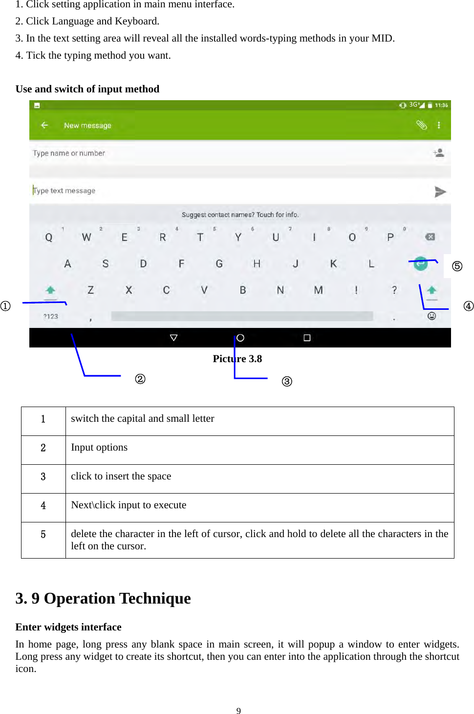   91. Click setting application in main menu interface. 2. Click Language and Keyboard. 3. In the text setting area will reveal all the installed words-typing methods in your MID.   4. Tick the typing method you want.  Use and switch of input method    Picture 3.8    3. 9 Operation Technique Enter widgets interface In home page, long press any blank space in main screen, it will popup a window to enter widgets. Long press any widget to create its shortcut, then you can enter into the application through the shortcut icon. 1  switch the capital and small letter   2  Input options 3  click to insert the space 4  Next\click input to execute 5  delete the character in the left of cursor, click and hold to delete all the characters in the left on the cursor. ①②③⑤④ 3G