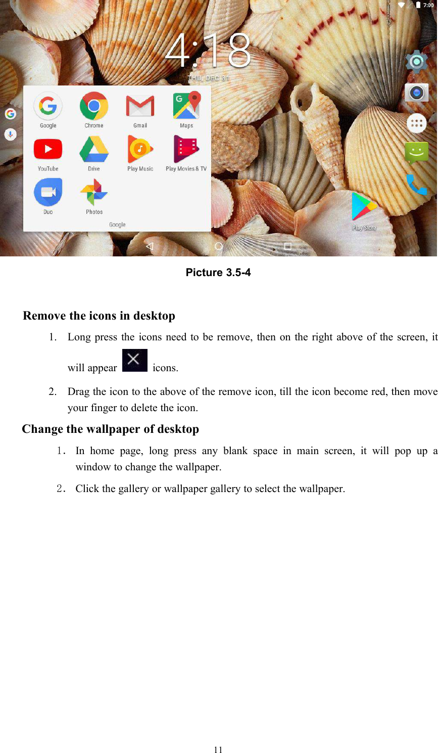 11Picture 3.5-4Remove the icons in desktop1. Long press the icons need to be remove, then on the right above of the screen, itwill appear icons.2. Drag the icon to the above of the remove icon, till the icon become red, then moveyour finger to delete the icon.Change the wallpaper of desktop1． In home page, long press any blank space in main screen, it will pop up awindow to change the wallpaper.2． Click the gallery or wallpaper gallery to select the wallpaper.