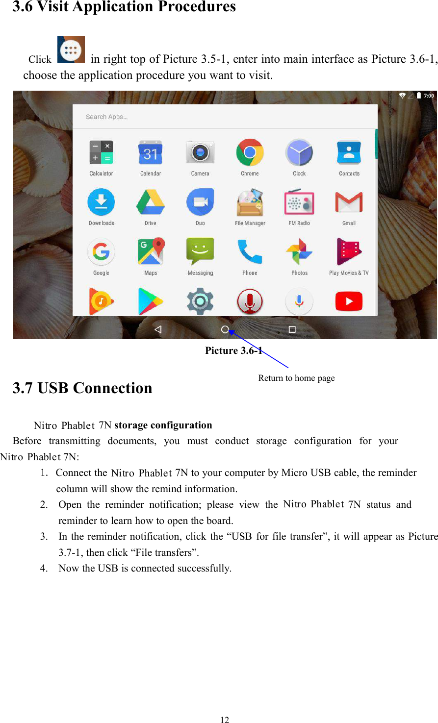 123.6 Visit Application ProceduresClick in right top of Picture 3.5-1, enter into main interface as Picture 3.6-1,choose the application procedure you want to visit.Picture 3.6-13.7 USB Connection7N storage configurationBefore transmitting documents, you must conduct storage configuration for your7N:1. Connect the 7N to your computer by Micro USB cable, the remindercolumn will show the remind information.2. Open the reminder notification; please view the7N status andreminder to learn how to open the board.3. In the reminder notification, click the “USB for file transfer”, it will appear as Picture3.7-1, then click “File transfers”.4. Now the USB is connected successfully.Return to home pageNitro PhabletNitro PhabletNitro PhabletNitro Phablet