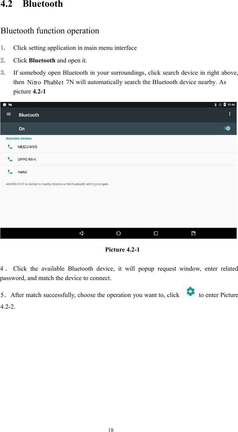 184.2 BluetoothBluetooth function operation1. Click setting application in main menu interface2. Click Bluetooth and open it.3. If somebody open Bluetooth in your surroundings, click search device in right above,then 7N will automatically search the Bluetooth device nearby. Aspicture 4.2-1Picture 4.2-14．Click the available Bluetooth device, it will popup request window, enter relatedpassword, and match the device to connect.5．After match successfully, choose the operation you want to, click to enter Picture4.2-2.Nitro Phablet