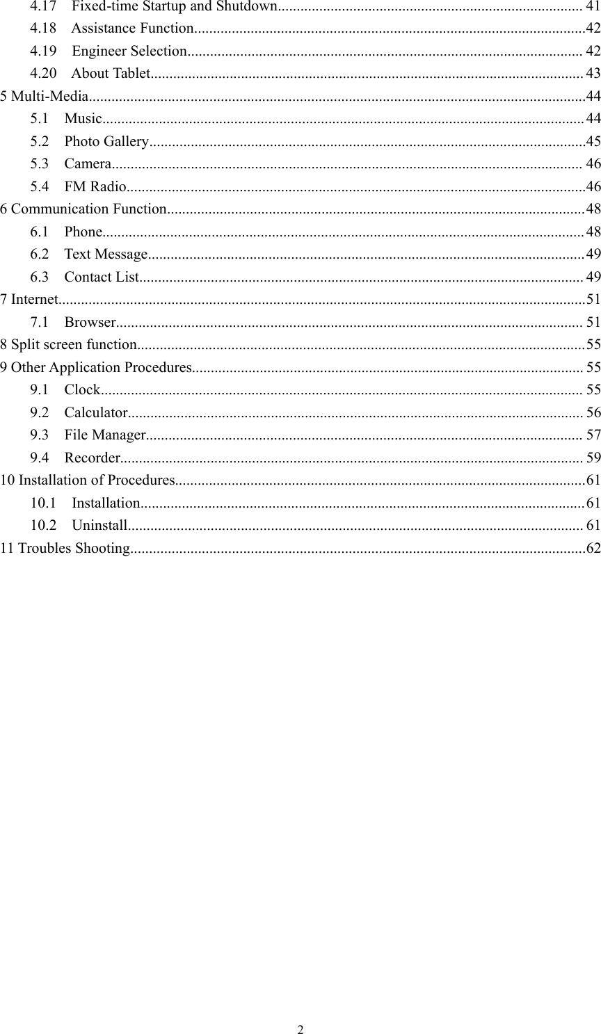24.17 Fixed-time Startup and Shutdown................................................................................. 414.18 Assistance Function........................................................................................................424.19 Engineer Selection......................................................................................................... 424.20 About Tablet................................................................................................................... 435 Multi-Media....................................................................................................................................445.1 Music................................................................................................................................445.2 Photo Gallery....................................................................................................................455.3 Camera............................................................................................................................. 465.4 FM Radio..........................................................................................................................466 Communication Function...............................................................................................................486.1 Phone................................................................................................................................486.2 Text Message....................................................................................................................496.3 Contact List...................................................................................................................... 497 Internet............................................................................................................................................517.1 Browser............................................................................................................................ 518 Split screen function.......................................................................................................................559 Other Application Procedures........................................................................................................ 559.1 Clock................................................................................................................................ 559.2 Calculator......................................................................................................................... 569.3 File Manager.................................................................................................................... 579.4 Recorder........................................................................................................................... 5910 Installation of Procedures.............................................................................................................6110.1 Installation......................................................................................................................6110.2 Uninstall......................................................................................................................... 6111 Troubles Shooting.........................................................................................................................62