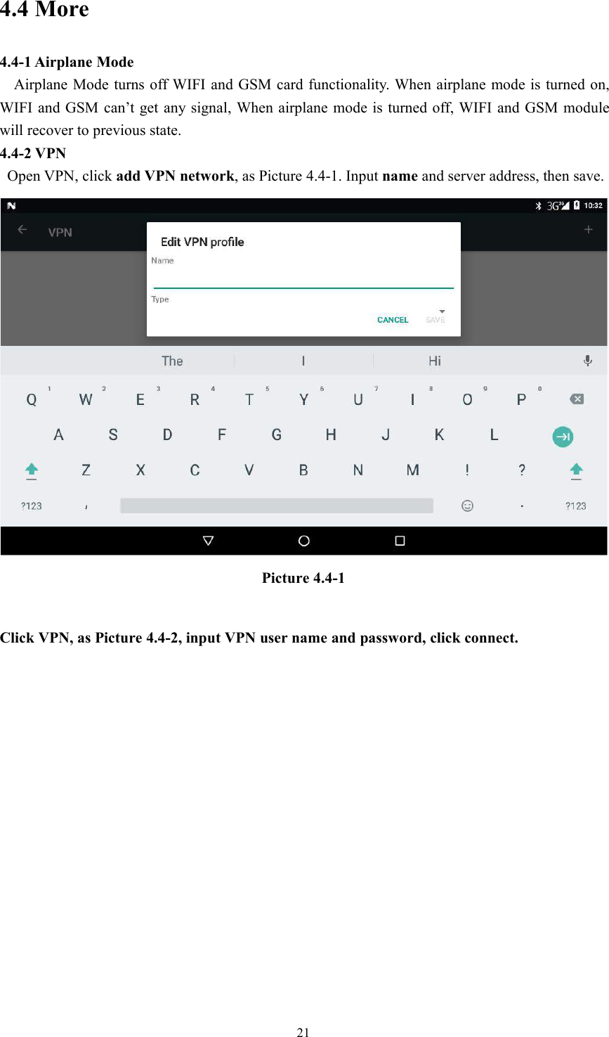 214.4 More4.4-1 Airplane ModeAirplane Mode turns off WIFI and GSM card functionality. When airplane mode is turned on,WIFI and GSM can’t get any signal, When airplane mode is turned off, WIFI and GSM modulewill recover to previous state.4.4-2 VPNOpen VPN, click add VPN network, as Picture 4.4-1. Input name and server address, then save.Picture 4.4-1Click VPN, as Picture 4.4-2, input VPN user name and password, click connect.