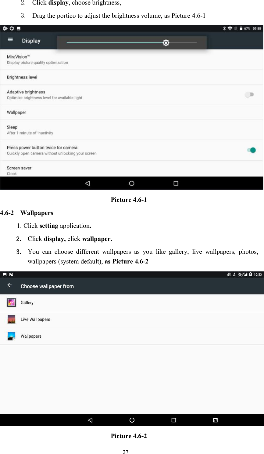 272. Click display, choose brightness,3. Drag the portico to adjust the brightness volume, as Picture 4.6-1Picture 4.6-14.6-2 Wallpapers1. Click setting application.2. Click display, click wallpaper.3. You can choose different wallpapers as you like gallery, live wallpapers, photos,wallpapers (system default), as Picture 4.6-2Picture 4.6-2