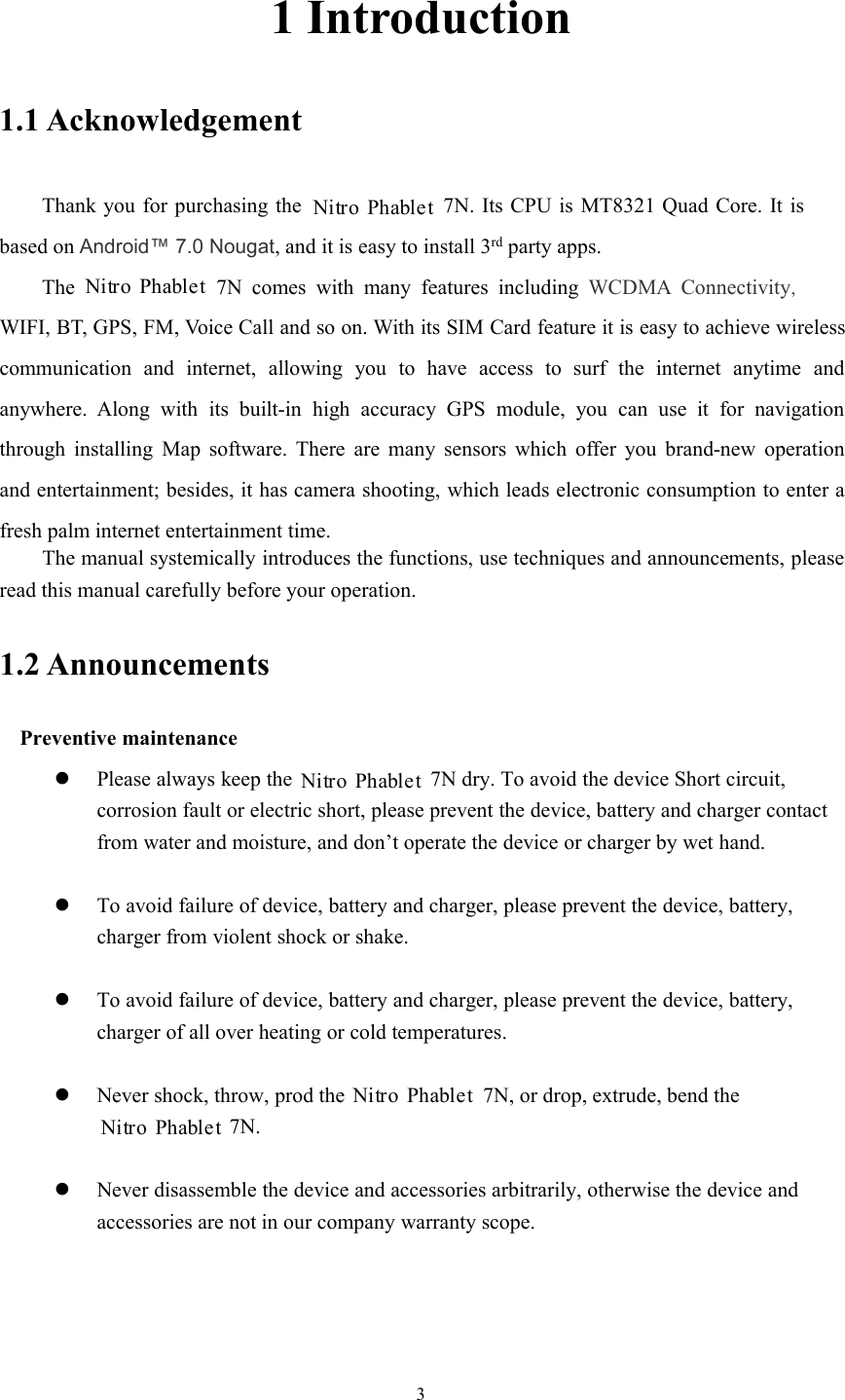 31 Introduction1.1 AcknowledgementThank you for purchasing the 7N. Its CPU is MT8321 Quad Core. It isbased on Android™ 7.0 Nougat, and it is easy to install 3rd party apps.The 7N comes with many features including WCDMA Connectivity,WIFI, BT, GPS, FM, Voice Call and so on. With its SIM Card feature it is easy to achieve wirelesscommunication and internet, allowing you to have access to surf the internet anytime andanywhere. Along with its built-in high accuracy GPS module, you can use it for navigationthrough installing Map software. There are many sensors which offer you brand-new operationand entertainment; besides, it has camera shooting, which leads electronic consumption to enter afresh palm internet entertainment time.The manual systemically introduces the functions, use techniques and announcements, pleaseread this manual carefully before your operation.1.2 AnnouncementsPreventive maintenancePlease always keep the7N dry. To avoid the device Short circuit,corrosion fault or electric short, please prevent the device, battery and charger contactfrom water and moisture, and don’t operate the device or charger by wet hand.To avoid failure of device, battery and charger, please prevent the device, battery,charger from violent shock or shake.To avoid failure of device, battery and charger, please prevent the device, battery,charger of all over heating or cold temperatures.Never shock, throw, prod the7N, or drop, extrude, bend the7N.Never disassemble the device and accessories arbitrarily, otherwise the device andaccessories are not in our company warranty scope.Nitro PhabletNitro PhabletNitro PhabletNitro PhabletNitro Phablet