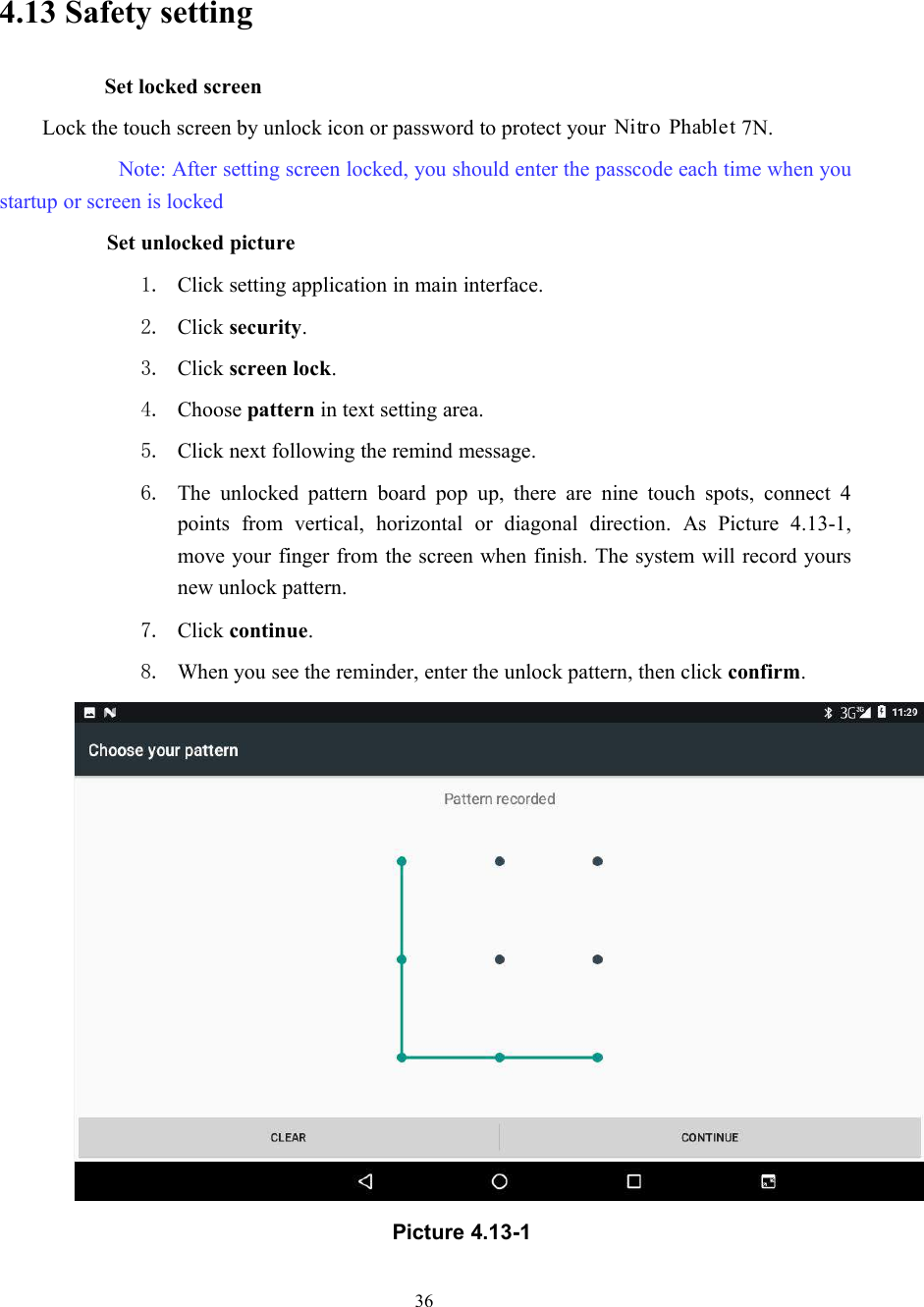 364.13 Safety settingSet locked screenLock the touch screen by unlock icon or password to protect your 7N.Note: After setting screen locked, you should enter the passcode each time when youstartup or screen is lockedSet unlocked picture1. Click setting application in main interface.2. Click security.3. Click screen lock.4. Choose pattern in text setting area.5. Click next following the remind message.6. The unlocked pattern board pop up, there are nine touch spots, connect 4points from vertical, horizontal or diagonal direction. As Picture 4.13-1,move your finger from the screen when finish. The system will record yoursnew unlock pattern.7. Click continue.8. When you see the reminder, enter the unlock pattern, then click confirm.Picture 4.13-1Nitro Phablet