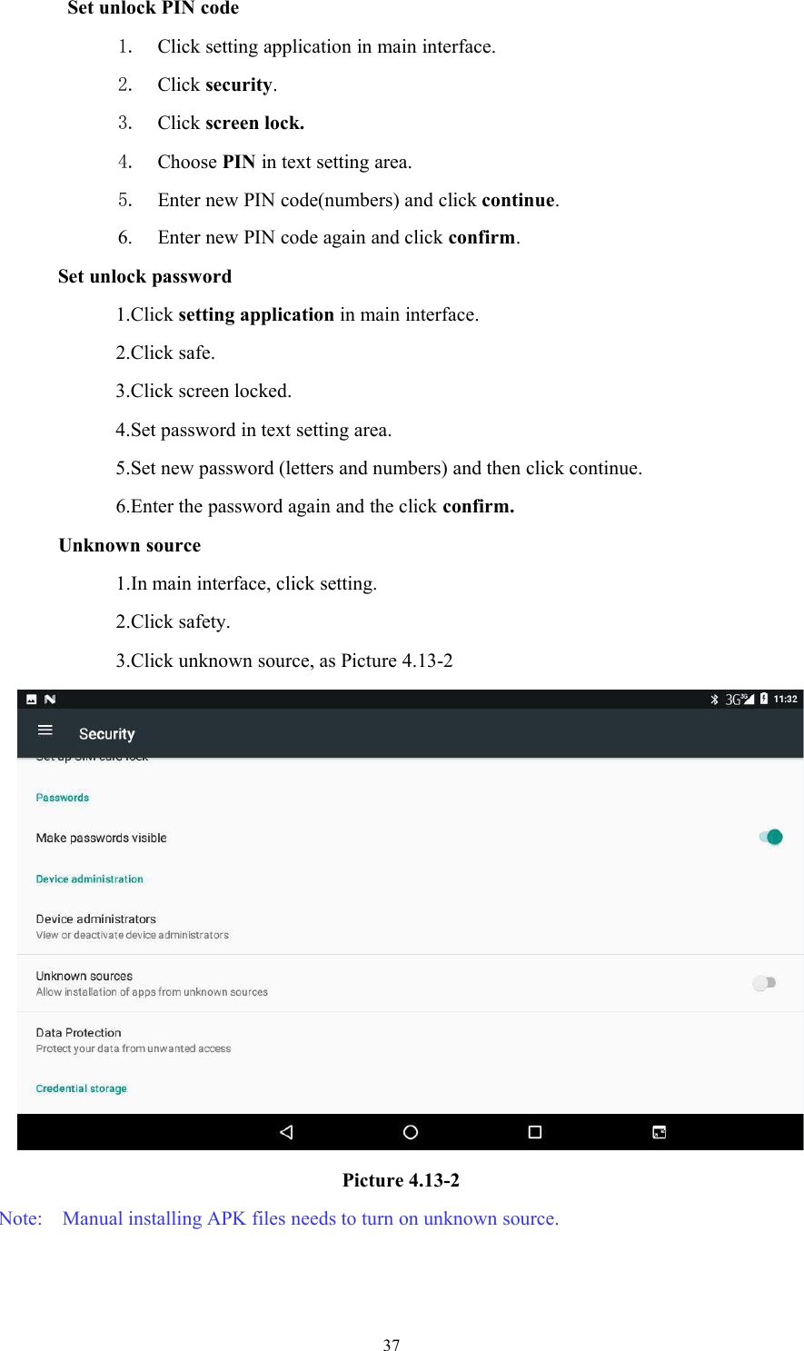 37Set unlock PIN code1. Click setting application in main interface.2. Click security.3. Click screen lock.4. Choose PIN in text setting area.5. Enter new PIN code(numbers) and click continue.6. Enter new PIN code again and click confirm.Set unlock password1.Click setting application in main interface.2.Click safe.3.Click screen locked.4.Set password in text setting area.5.Set new password (letters and numbers) and then click continue.6.Enter the password again and the click confirm.Unknown source1.In main interface, click setting.2.Click safety.3.Click unknown source, as Picture 4.13-2Picture 4.13-2Note: Manual installing APK files needs to turn on unknown source.
