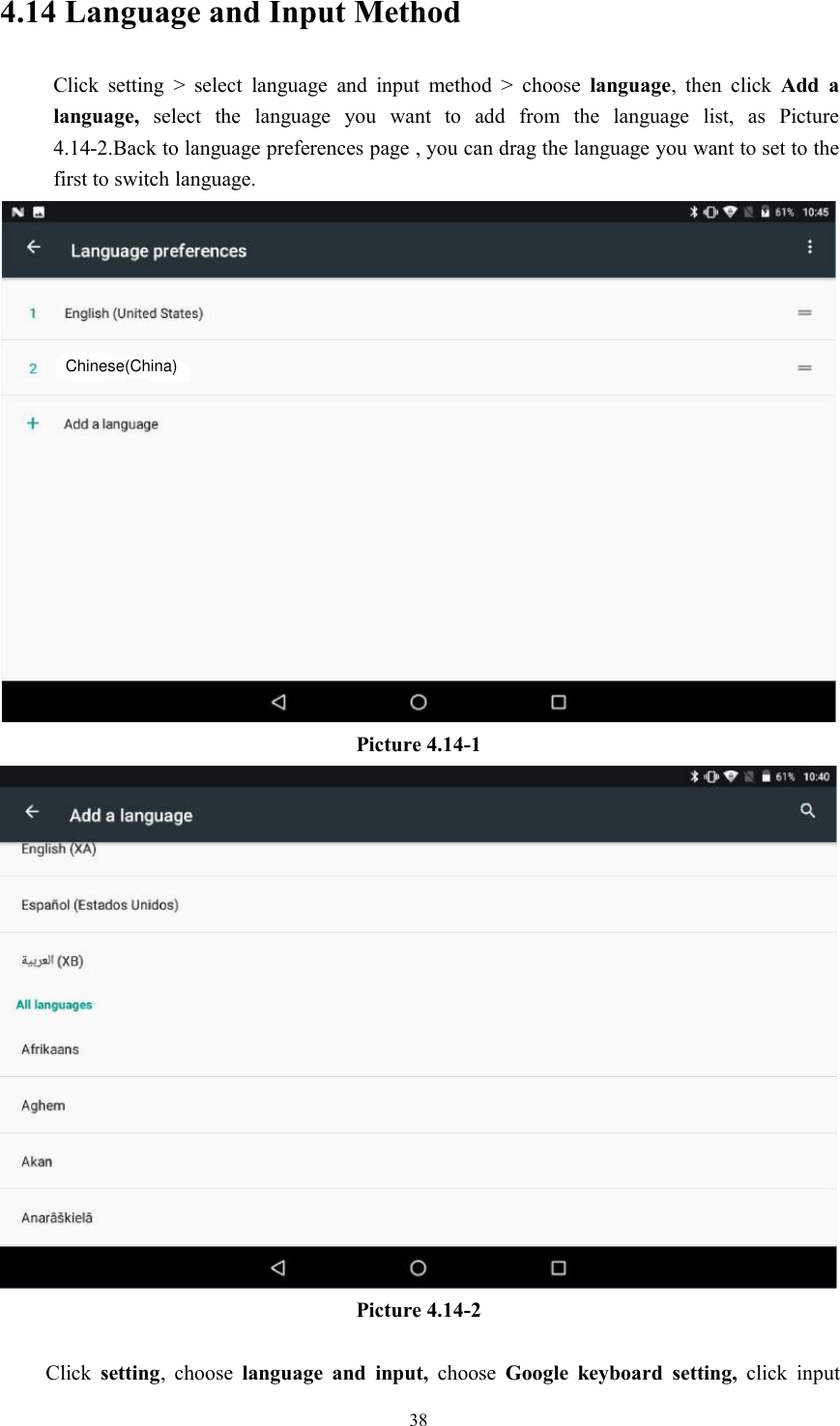 384.14 Language and Input MethodClick setting &gt; select language and input method &gt; choose language, then click Add alanguage, select the language you want to add from the language list, as Picture4.14-2.Back to language preferences page , you can drag the language you want to set to thefirst to switch language.Picture 4.14-1Picture 4.14-2Click setting, choose language and input, choose Google keyboard setting, click inputChinese(China)
