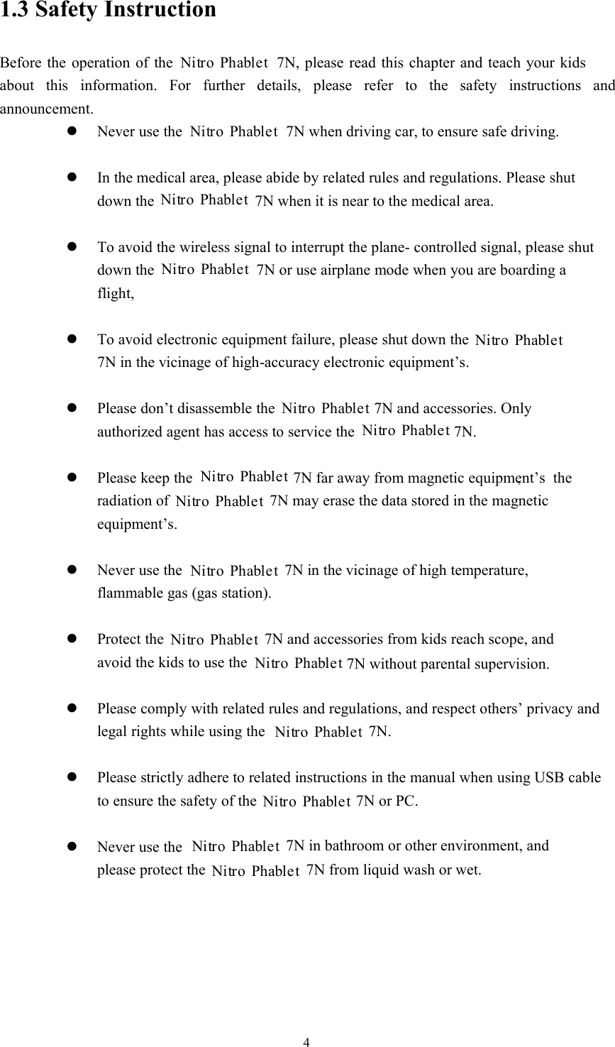 41.3 Safety InstructionBefore the operation of the 7N, please read this chapter and teach your kidsabout this information. For further details, please refer to the safety instructions andannouncement.Never use the7N when driving car, to ensure safe driving.In the medical area, please abide by related rules and regulations. Please shutdown the 7N when it is near to the medical area.To avoid the wireless signal to interrupt the plane- controlled signal, please shutdown the 7N or use airplane mode when you are boarding aflight,To avoid electronic equipment failure, please shut down the7N in the vicinage of high-accuracy electronic equipment’s.Please don’t disassemble the7N and accessories. Onlyauthorized agent has access to service the 7N.Please keep the7N far away from magnetic equipment’s,theradiation of 7N may erase the data stored in the magneticequipment’s.Never use the7N in the vicinage of high temperature,flammable gas (gas station).Protect the7N and accessories from kids reach scope, andavoid the kids to use the 7N without parental supervision.Please comply with related rules and regulations, and respect others’ privacy andlegal rights while using the 7N.Please strictly adhere to related instructions in the manual when using USB cableto ensure the safety of the 7N or PC.Never use the7N in bathroom or other environment, andplease protect the 7N from liquid wash or wet.Nitro PhabletNitro PhabletNitro PhabletNitro PhabletNitro PhabletNitro PhabletNitro PhabletNitro PhabletNitro PhabletNitro PhabletNitro PhabletNitro PhabletNitro PhabletNitro PhabletNitro PhabletNitro Phablet