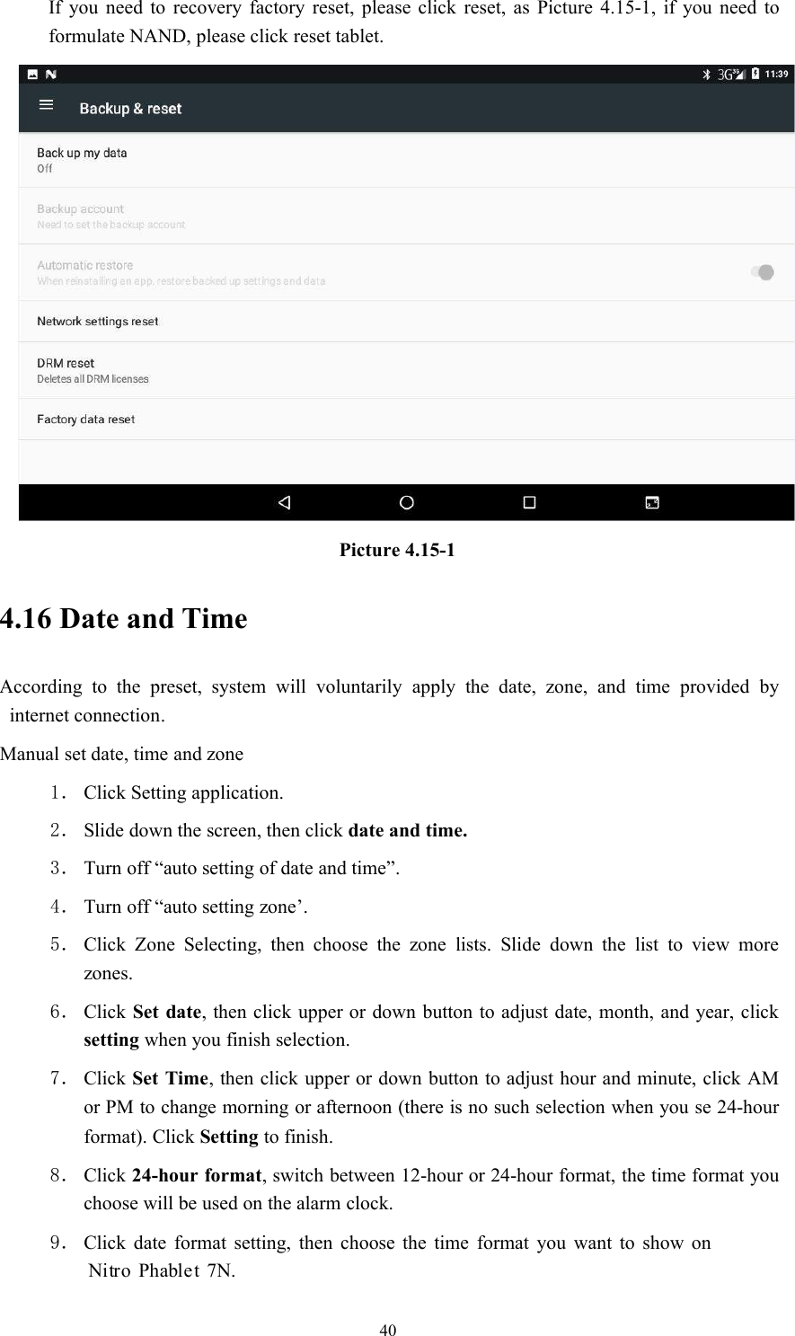 40If you need to recovery factory reset, please click reset, as Picture 4.15-1, if you need toformulate NAND, please click reset tablet.Picture 4.15-14.16 Date and TimeAccording to the preset, system will voluntarily apply the date, zone, and time provided byinternet connection.Manual set date, time and zone1． Click Setting application.2． Slide down the screen, then click date and time.3． Turn off “auto setting of date and time”.4． Turn off “auto setting zone’.5． Click Zone Selecting, then choose the zone lists. Slide down the list to view morezones.6． Click Set date, then click upper or down button to adjust date, month, and year, clicksetting when you finish selection.7． Click Set Time, then click upper or down button to adjust hour and minute, click AMor PM to change morning or afternoon (there is no such selection when you se 24-hourformat). Click Setting to finish.8． Click 24-hour format, switch between 12-hour or 24-hour format, the time format youchoose will be used on the alarm clock.9． Click date format setting, then choose the time format you want to show on7N.Nitro Phablet