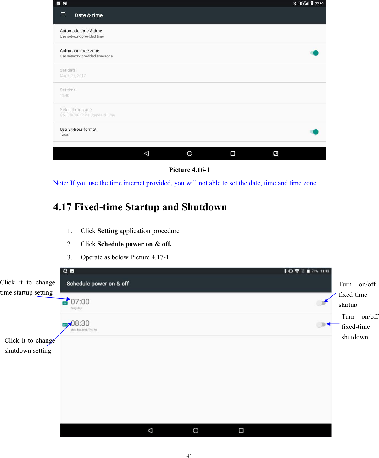 41Picture 4.16-1Note: If you use the time internet provided, you will not able to set the date, time and time zone.4.17 Fixed-time Startup and Shutdown1. Click Setting application procedure2. Click Schedule power on &amp; off.3. Operate as below Picture 4.17-1Click it to changetime startup settingClick it to changeshutdown settingTurn on/offfixed-timestartupTurn on/offfixed-timeshutdown