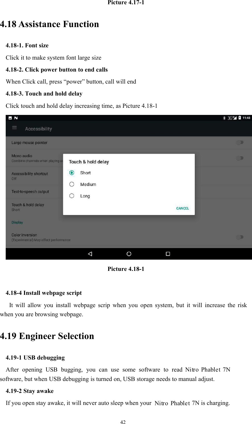 42Picture 4.17-14.18 Assistance Function4.18-1. Font sizeClick it to make system font large size4.18-2. Click power button to end callsWhen Click call, press “power” button, call will end4.18-3. Touch and hold delayClick touch and hold delay increasing time, as Picture 4.18-1Picture 4.18-14.18-4 Install webpage scriptIt will allow you install webpage scrip when you open system, but it will increase the riskwhen you are browsing webpage.4.19 Engineer Selection4.19-1 USB debuggingAfter opening USB bugging, you can use some software to read 7Nsoftware, but when USB debugging is turned on, USB storage needs to manual adjust.4.19-2 Stay awakeIf you open stay awake, it will never auto sleep when your 7N is charging.Nitro PhabletNitro Phablet