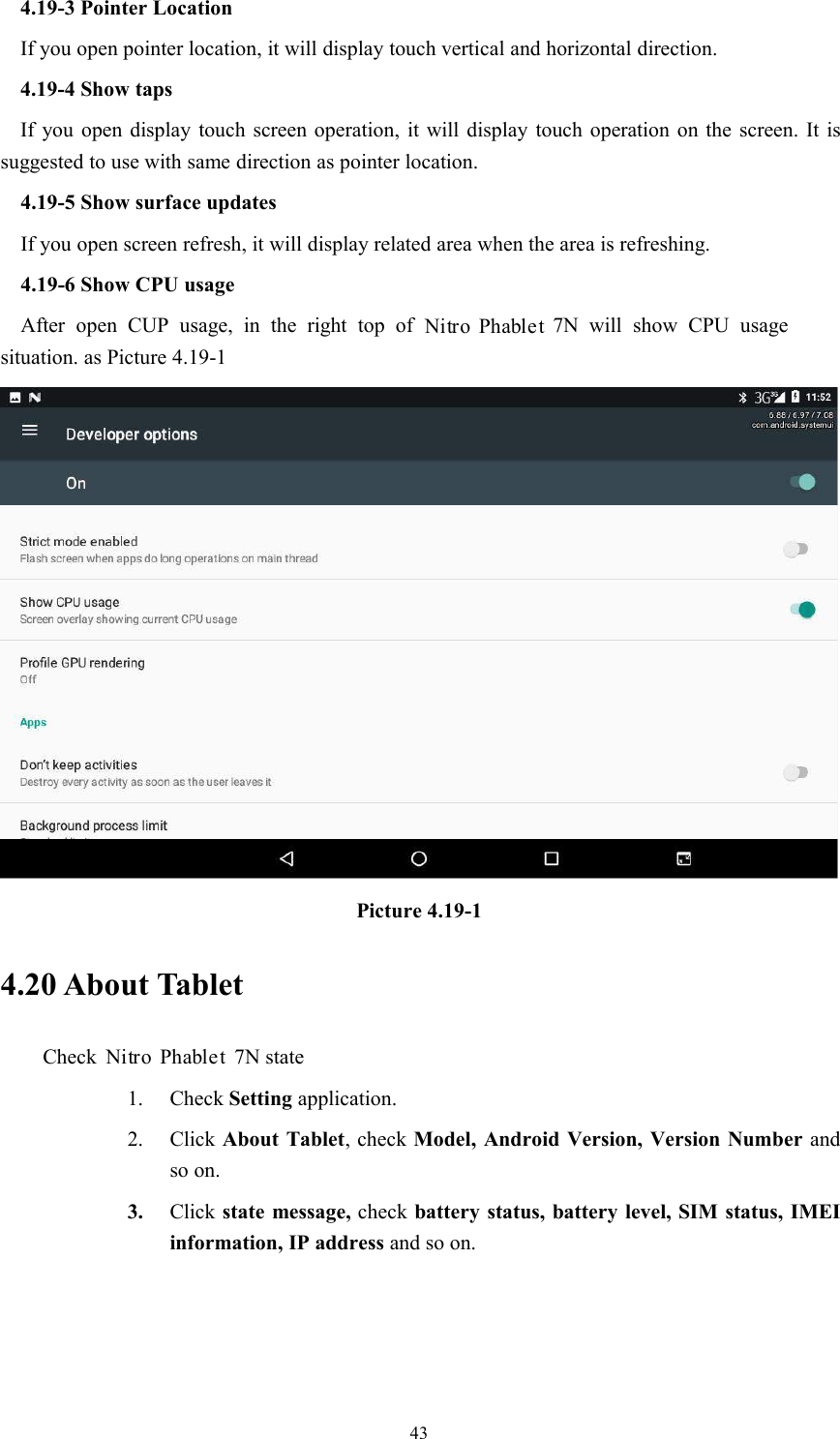 434.19-3 Pointer LocationIf you open pointer location, it will display touch vertical and horizontal direction.4.19-4 Show tapsIf you open display touch screen operation, it will display touch operation on the screen. It issuggested to use with same direction as pointer location.4.19-5 Show surface updatesIf you open screen refresh, it will display related area when the area is refreshing.4.19-6 Show CPU usageAfter open CUP usage, in the right top of 7N will show CPU usagesituation. as Picture 4.19-1Picture 4.19-14.20 About TabletCheck 7N state1. Check Setting application.2. Click About Tablet, check Model, Android Version, Version Number andso on.3. Click state message, check battery status, battery level, SIM status, IMEIinformation, IP address and so on.Nitro PhabletNitro Phablet