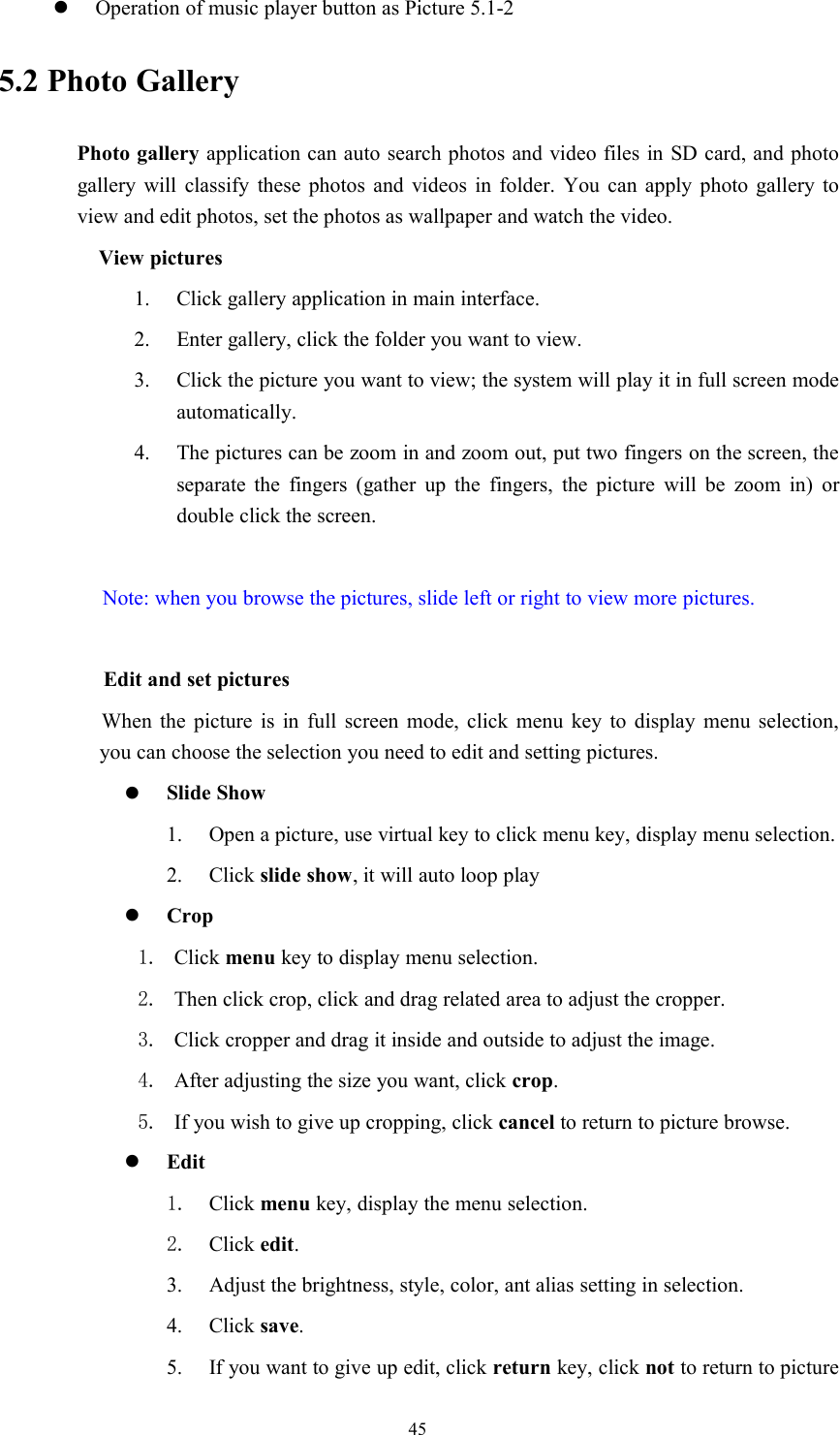 45Operation of music player button as Picture 5.1-25.2 Photo GalleryPhoto gallery application can auto search photos and video files in SD card, and photogallery will classify these photos and videos in folder. You can apply photo gallery toview and edit photos, set the photos as wallpaper and watch the video.View pictures1. Click gallery application in main interface.2. Enter gallery, click the folder you want to view.3. Click the picture you want to view; the system will play it in full screen modeautomatically.4. The pictures can be zoom in and zoom out, put two fingers on the screen, theseparate the fingers (gather up the fingers, the picture will be zoom in) ordouble click the screen.Note: when you browse the pictures, slide left or right to view more pictures.Edit and set picturesWhen the picture is in full screen mode, click menu key to display menu selection,you can choose the selection you need to edit and setting pictures.Slide Show1. Open a picture, use virtual key to click menu key, display menu selection.2. Click slide show, it will auto loop playCrop1. Click menu key to display menu selection.2. Then click crop, click and drag related area to adjust the cropper.3. Click cropper and drag it inside and outside to adjust the image.4. After adjusting the size you want, click crop.5. If you wish to give up cropping, click cancel to return to picture browse.Edit1. Click menu key, display the menu selection.2. Click edit.3. Adjust the brightness, style, color, ant alias setting in selection.4. Click save.5. If you want to give up edit, click return key, click not to return to picture
