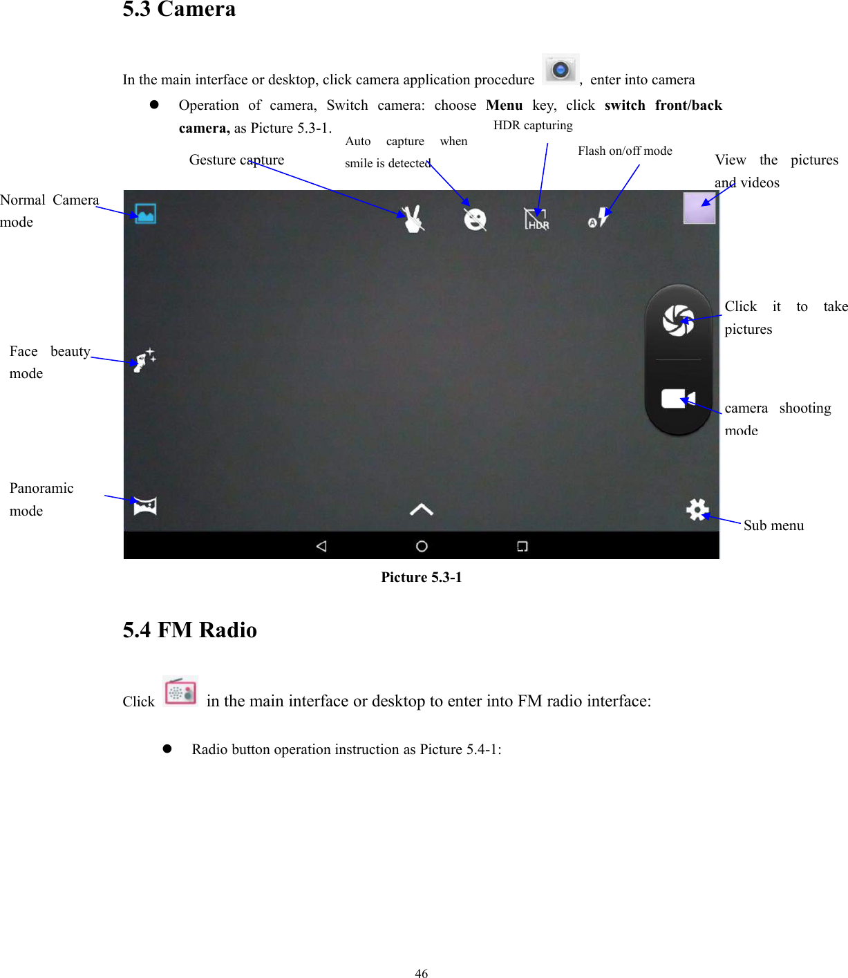 465.3 CameraIn the main interface or desktop, click camera application procedure ,enter into cameraOperation of camera, Switch camera: choose Menu key, click switch front/backcamera, as Picture 5.3-1.Picture 5.3-15.4 FM RadioClick in the main interface or desktop to enter into FM radio interface:Radio button operation instruction as Picture 5.4-1:Next channelNormal CameramodeFace beautymodePanoramicmodeSub menucamera shootingmodeFlash on/off mode View the picturesand videosClick it to takepicturesGesture captureAuto capture whensmile is detectedHDR capturing