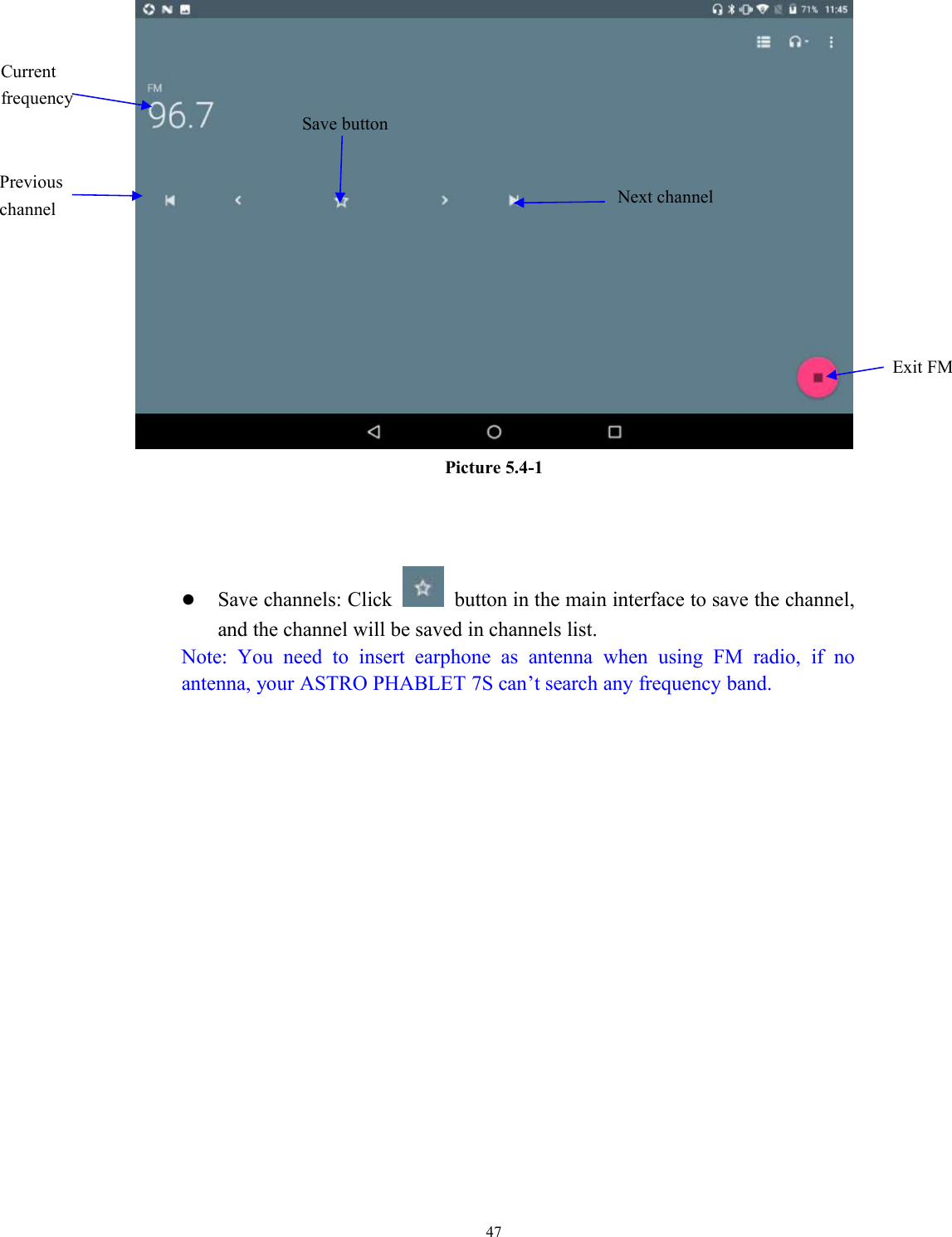 47Picture 5.4-1Save channels: Click button in the main interface to save the channel,and the channel will be saved in channels list.Note: You need to insert earphone as antenna when using FM radio, if noantenna, your ASTRO PHABLET 7S can’t search any frequency band.Save buttonPreviouschannelCurrentfrequencyExit FMNext channel