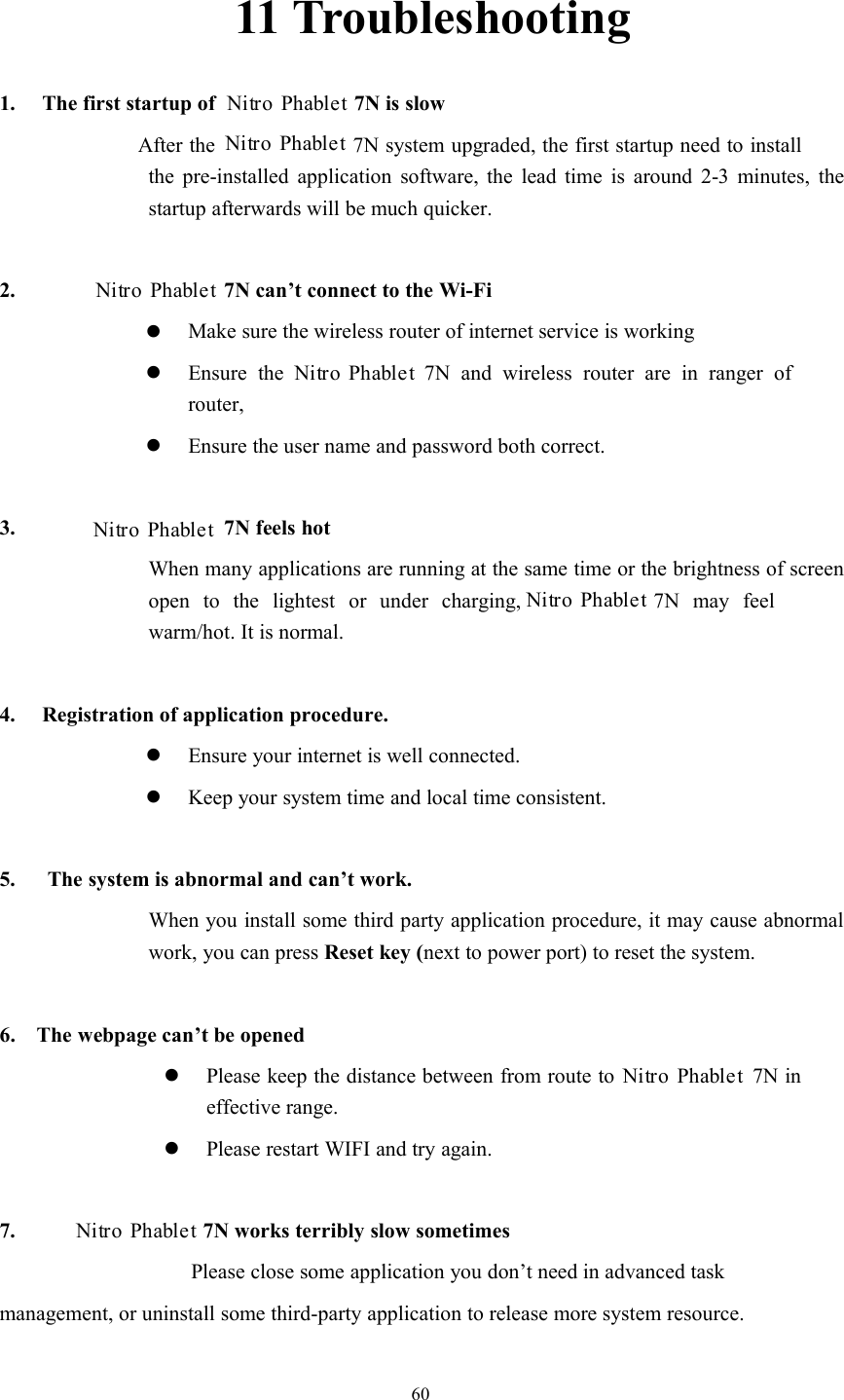 6011 Troubleshooting1. The first startup of7N is slowAfter the 7N system upgraded, the first startup need to installthe pre-installed application software, the lead time is around 2-3 minutes, thestartup afterwards will be much quicker.2. 7N can’t connect to the Wi-FiMake sure the wireless router of internet service is workingEnsure the7N and wireless router are in ranger ofrouter,Ensure the user name and password both correct.3. 7N feels hotWhen many applications are running at the same time or the brightness of screenopen to the lightest or under charging, 7N may feelwarm/hot. It is normal.4. Registration of application procedure.Ensure your internet is well connected.Keep your system time and local time consistent.5. The system is abnormal and can’t work.When you install some third party application procedure, it may cause abnormalwork, you can press Reset key (next to power port) to reset the system.6. The webpage can’t be openedPlease keep the distance between from route to7N ineffective range.Please restart WIFI and try again.7. 7N works terribly slow sometimesPlease close some application you don’t need in advanced taskmanagement, or uninstall some third-party application to release more system resource.Nitro PhabletNitro PhabletNitro PhabletNitro PhabletNitro PhabletNitro PhabletNitro PhabletNitro Phablet