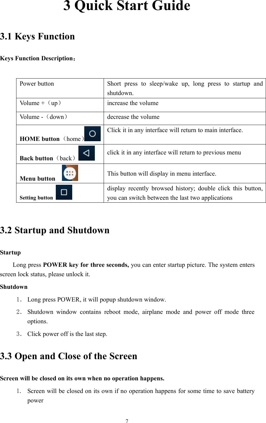 73 Quick Start Guide3.1 Keys FunctionKeys Function Description：Power button Short press to sleep/wake up, long press to startup andshutdown.Volume +（up）increase the volumeVolume -（down）decrease the volumeHOME button（home）Click it in any interface will return to main interface.Back button（back）click it in any interface will return to previous menuMenu button This button will display in menu interface.Setting buttondisplay recently browsed history; double click this button,you can switch between the last two applications3.2 Startup and ShutdownStartupLong press POWER key for three seconds, you can enter startup picture. The system entersscreen lock status, please unlock it.Shutdown1． Long press POWER, it will popup shutdown window.2． Shutdown window contains reboot mode, airplane mode and power off mode threeoptions.3． Click power off is the last step.3.3 Open and Close of the ScreenScreen will be closed on its own when no operation happens.1. Screen will be closed on its own if no operation happens for some time to save batterypower