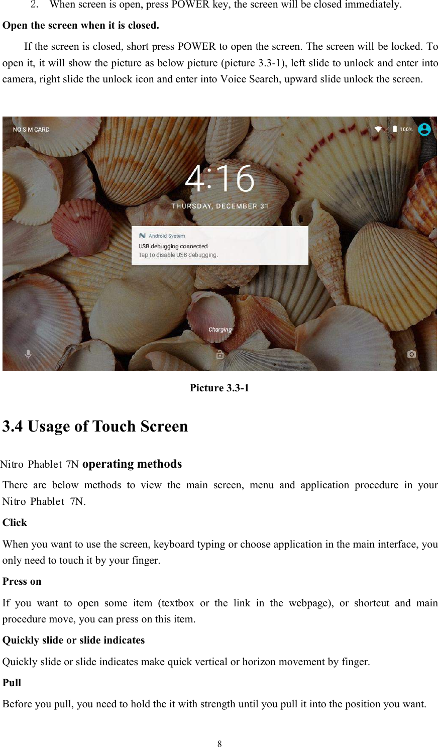 82. When screen is open, press POWER key, the screen will be closed immediately.Open the screen when it is closed.If the screen is closed, short press POWER to open the screen. The screen will be locked. Toopen it, it will show the picture as below picture (picture 3.3-1), left slide to unlock and enter intocamera, right slide the unlock icon and enter into Voice Search, upward slide unlock the screen.Picture 3.3-13.4 Usage of Touch Screen7N operating methodsThere are below methods to view the main screen, menu and application procedure in your7N.ClickWhen you want to use the screen, keyboard typing or choose application in the main interface, youonly need to touch it by your finger.Press onIf you want to open some item (textbox or the link in the webpage), or shortcut and mainprocedure move, you can press on this item.Quickly slide or slide indicatesQuickly slide or slide indicates make quick vertical or horizon movement by finger.PullBefore you pull, you need to hold the it with strength until you pull it into the position you want.Nitro PhabletNitro Phablet