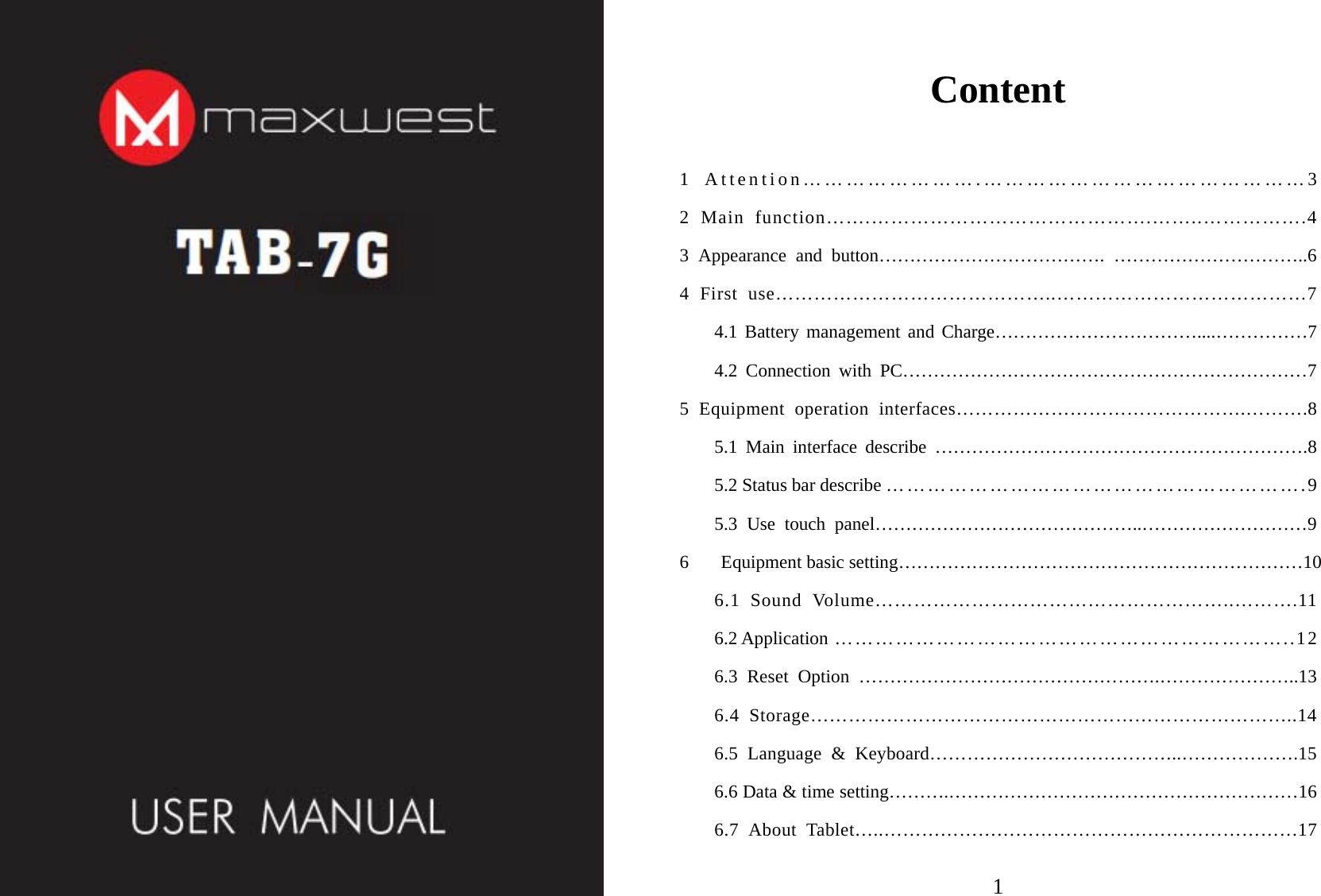 6       Equipment basic setting…………………………………………………………10      1  1Content1 Attention…………………….………………………………………3 2 Main function…….…………………………………….……..…………….4 3 Appearance and button………………………………. …………………………..6 4 First use……………………………………..…………………………………7 4.1 Battery management and Charge……………………………....……………7 4.2 Connection with PC…………………………………………………………7 5 Equipment operation interfaces……………………………………….……….8 5.1 Main interface describe …………………………………………………….8 5.2 Status bar describe …………………………………………………….9 5.3 Use touch panel……………………………………..………………………9 6.1 Sound Volume………………………………………………..……….11 6.2 Application …………………………………………………………..12 6.3 Reset Option ………………………………………….…………………..13 6.4 Storage…………………………………………………………………..14 6.5 Language &amp; Keyboard…………………………………..……………….15 6.6 Data &amp; time setting……….…………………………………………………16 6.7 About Tablet…..…………………………………………………………17 