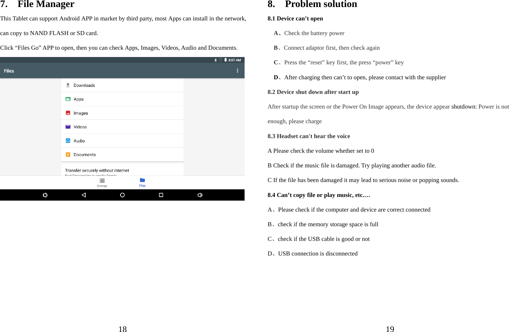  187.  File Manager This Tablet can support Android APP in market by third party, most Apps can install in the network, can copy to NAND FLASH or SD card. Click “Files Go” APP to open, then you can check Apps, Images, Videos, Audio and Documents.            198.  Problem solution 8.1 Device can’t open   A、Check the battery power B、Connect adaptor first, then check again C、Press the “reset” key first, the press “power” key D、After charging then can’t to open, please contact with the supplier 8.2 Device shut down after start up After startup the screen or the Power On Image appears, the device appear shutdown: Power is not enough, please charge 8.3 Headset can&apos;t hear the voice A Please check the volume whether set to 0 B Check if the music file is damaged. Try playing another audio file.   C If the file has been damaged it may lead to serious noise or popping sounds. 8.4 Can’t copy file or play music, etc.… A、Please check if the computer and device are correct connected B、check if the memory storage space is full C、check if the USB cable is good or not D、USB connection is disconnected     