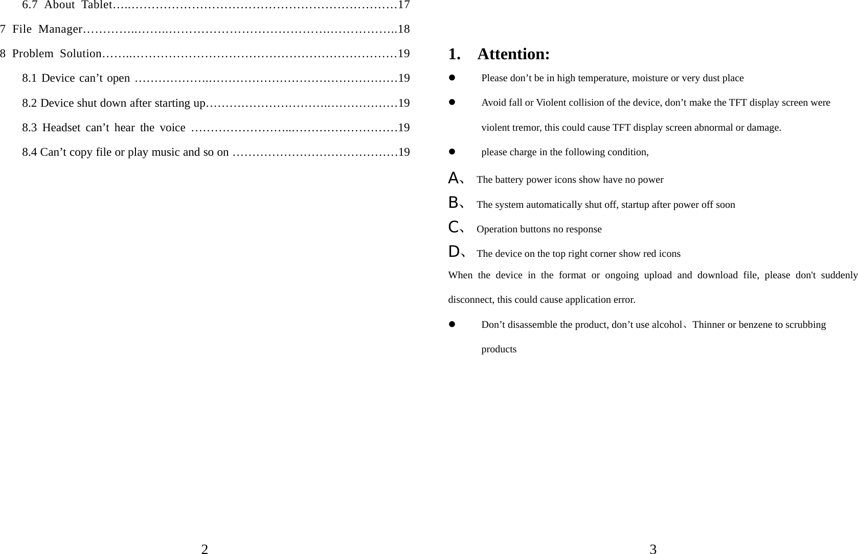   2 6.7 About Tablet…..…………………………………………………………17 7 File Manager…………..……..………………………………….……………..18 8 Problem Solution……..…………………………………………………………19 8.1 Device can’t open ……………….…………………………………………19 8.2 Device shut down after starting up………………………….………………19 8.3 Headset can’t hear the voice ……………………..………………………19 8.4 Can’t copy file or play music and so on ……………………………………19                  3  1.  Attention:  Please don’t be in high temperature, moisture or very dust place  Avoid fall or Violent collision of the device, don’t make the TFT display screen were violent tremor, this could cause TFT display screen abnormal or damage.  please charge in the following condition, A、 The battery power icons show have no power B、 The system automatically shut off, startup after power off soon C、 Operation buttons no response D、 The device on the top right corner show red icons When the device in the format or ongoing upload and download file, please don&apos;t suddenly disconnect, this could cause application error.  Don’t disassemble the product, don’t use alcohol、Thinner or benzene to scrubbing products        