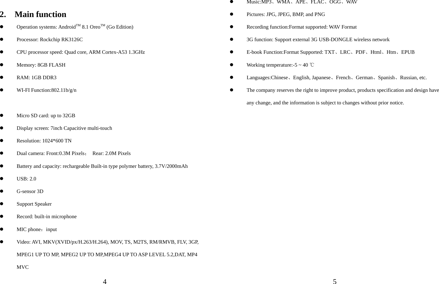   4  2.  Main function  Operation systems: AndroidTM 8.1 OreoTM (Go Edition)  Processor: Rockchip RK3126C    CPU processor speed: Quad core, ARM Cortex-A53 1.3GHz  Memory: 8GB FLASH  RAM: 1GB DDR3  WI-FI Function:802.11b/g/n  Micro SD card: up to 32GB  Display screen: 7inch Capacitive multi-touch  Resolution: 1024*600 TN  Dual camera: Front:0.3M Pixels； Rear: 2.0M Pixels  Battery and capacity: rechargeable Built-in type polymer battery, 3.7V/2000mAh  USB: 2.0  G-sensor 3D  Support Speaker  Record: built-in microphone  MIC phone：input  Video: AVI, MKV(XVID/px/H.263/H.264), MOV, TS, M2TS, RM/RMVB, FLV, 3GP, MPEG1 UP TO MP, MPEG2 UP TO MP,MPEG4 UP TO ASP LEVEL 5.2,DAT, MP4 MVC   5 Music:MP3、WMA、APE、FLAC、OGG、WAV   Pictures: JPG, JPEG, BMP, and PNG      Recording function:Format supported: WAV Format  3G function: Support external 3G USB-DONGLE wireless network  E-book Function:Format Supported: TXT、LRC、PDF、Html、Htm、EPUB  Working temperature:-5 ~ 40 ℃  Languages:Chinese、English, Japanese、French、German、Spanish、Russian, etc.  The company reserves the right to improve product, products specification and design have any change, and the information is subject to changes without prior notice. 