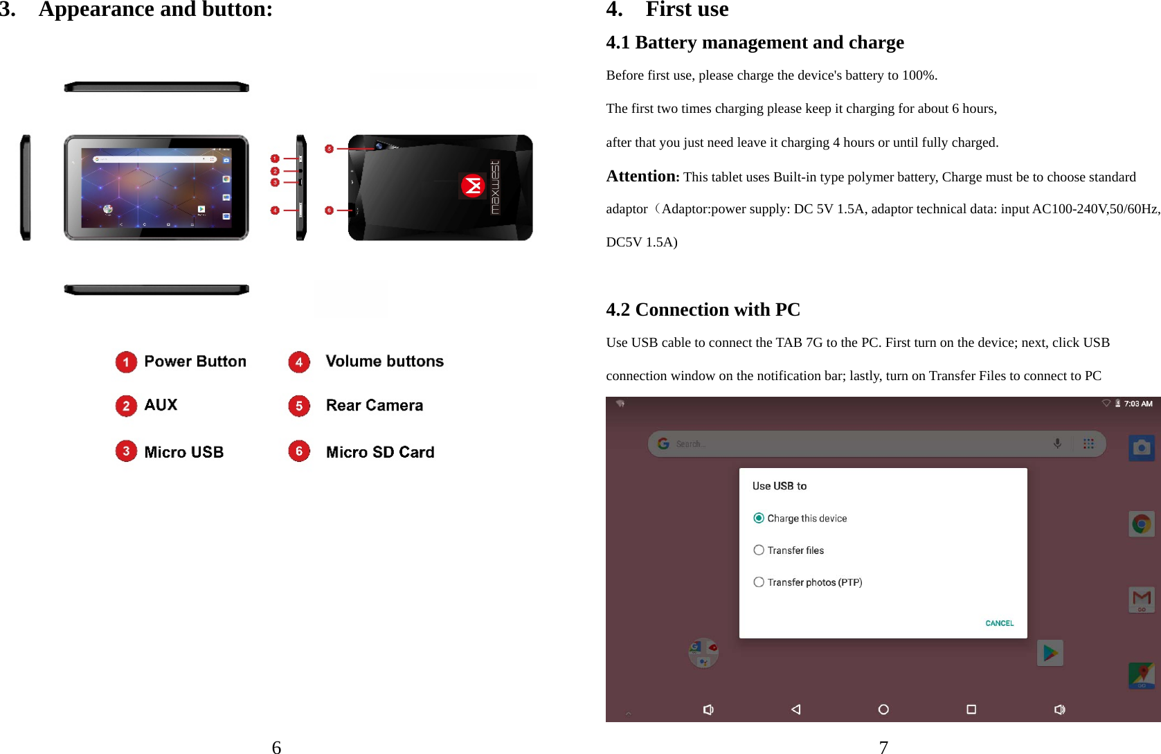   6 3.  Appearance and button:          74.  First use 4.1 Battery management and charge Before first use, please charge the device&apos;s battery to 100%. The first two times charging please keep it charging for about 6 hours,   after that you just need leave it charging 4 hours or until fully charged. Attention: This tablet uses Built-in type polymer battery, Charge must be to choose standard adaptor（Adaptor:power supply: DC 5V 1.5A, adaptor technical data: input AC100-240V,50/60Hz, DC5V 1.5A)    4.2 Connection with PC Use USB cable to connect the TAB 7G to the PC. First turn on the device; next, click USB connection window on the notification bar; lastly, turn on Transfer Files to connect to PC  