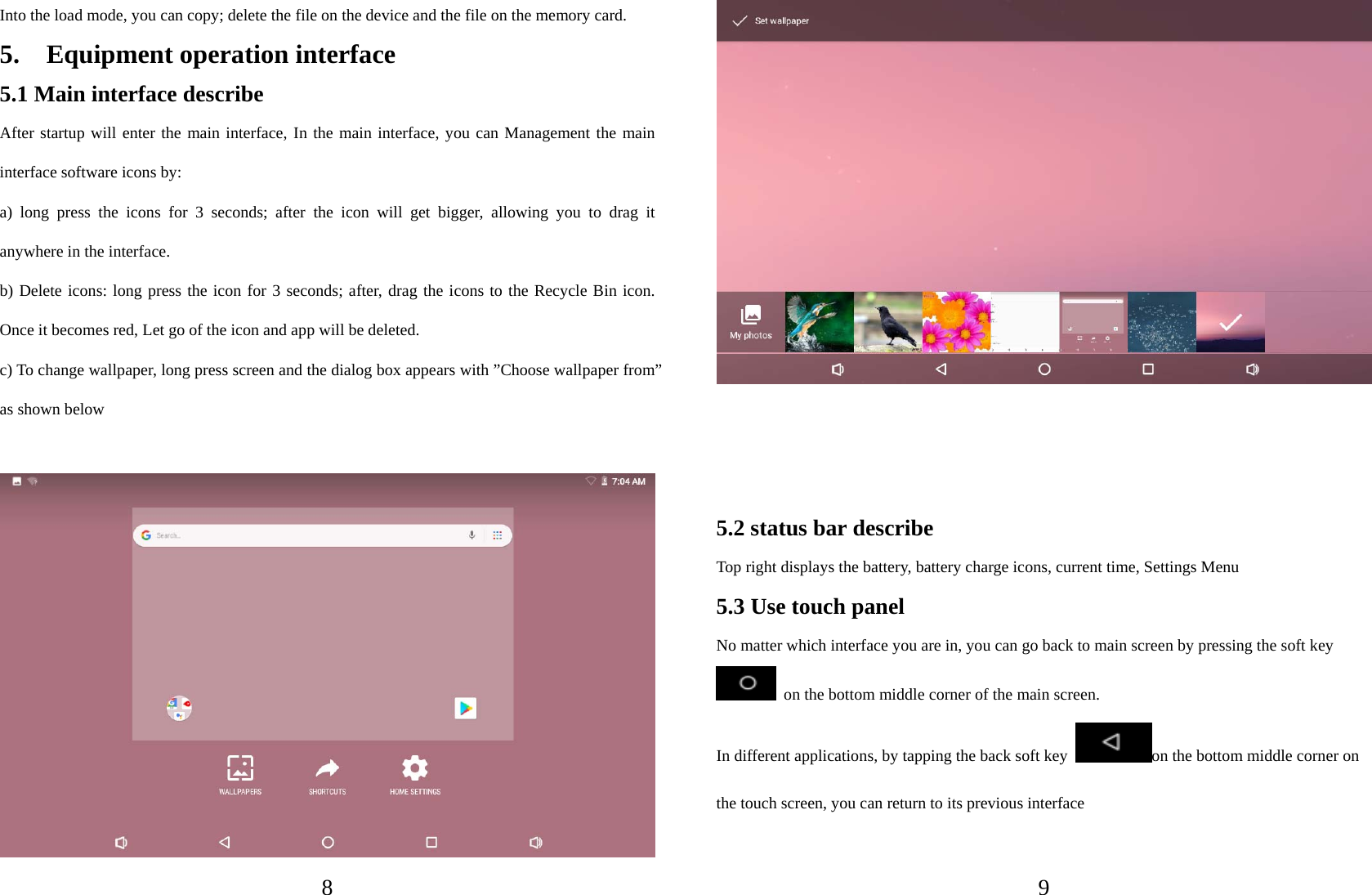   8 Into the load mode, you can copy; delete the file on the device and the file on the memory card. 5.  Equipment operation interface 5.1 Main interface describe After startup will enter the main interface, In the main interface, you can Management the main interface software icons by:   a) long press the icons for 3 seconds; after the icon will get bigger, allowing you to drag it anywhere in the interface. b) Delete icons: long press the icon for 3 seconds; after, drag the icons to the Recycle Bin icon. Once it becomes red, Let go of the icon and app will be deleted. c) To change wallpaper, long press screen and the dialog box appears with ”Choose wallpaper from” as shown below     9    5.2 status bar describe Top right displays the battery, battery charge icons, current time, Settings Menu     5.3 Use touch panel No matter which interface you are in, you can go back to main screen by pressing the soft key   on the bottom middle corner of the main screen. In different applications, by tapping the back soft key  on the bottom middle corner on the touch screen, you can return to its previous interface    