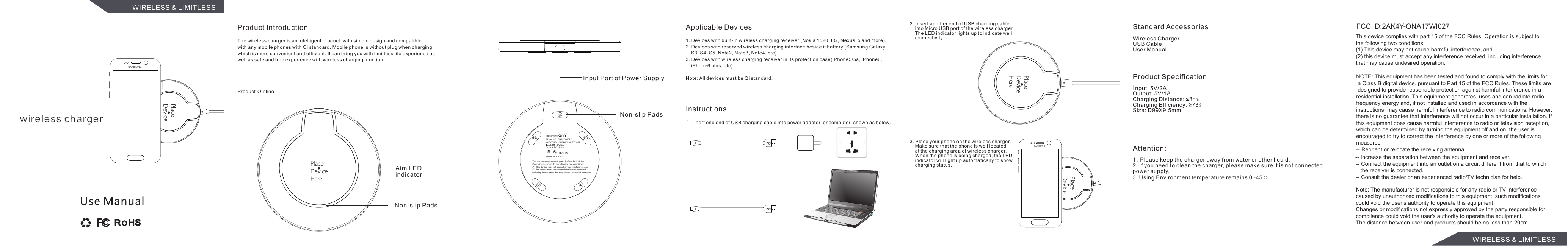 PlaceDeviceHerePlaceDeviceHereProduct IntroductionThe wireless charger is an intelligent product, with simple design and compatiblewith any mobile phones with Qi standard. Mobile phone is without plug when charging,which is more convenient and efficient. It can bring you with limitless life experience aswell as safe and free experience with wireless charging function.Product OutlineAim LEDindicatorNon-slip PadsInput Port of Power SupplyNon-slip PadsApplicable Devices1. Devices with built-in wireless charging receiver (Nokia 1520, LG, Nexus  5 and more).2. Devices with reserved wireless charging interface beside it battery (Samsung Galaxy     S3, S4, S5, Note2, Note3, Note4, etc).3. Devices with wireless charging receiver in its protection case(iPhone5/5s, iPhone6,    iPhone6 plus, etc).Note: All devices must be Qi standard.Instructions1. Inert one end of USB charging cable into power adaptor  or computer. shown as below.2. Insert another end of USB charging cable    into Micro USB port of the wireless charger.    The LED indicator lights up to indicate well    connectivity.3. Place your phone on the wireless charger.    Make sure that the phone is well located    at the charging area of wireless charger.    When the phone is being charged, the LED    indicator will light up automatically to show    charging status.  Standard AccessoriesWireless ChargerUSB CableUser ManualProduct SpecificationInput: 5V/2AOutput: 5V/1ACharging Distance: ≤8m mCharging Efficiency: ≥73%Size: D99X9.5mmAttention:1. Please keep the charger away from water or other liquid.2. If you need to clean the charger, please make sure it is not connectedpower supply.wireless chargerWIRELESS &amp; LIMITLESSWIRELESS &amp; LIMITLESSSAMSUNGSAMSUNGThis device complies with part 15 of the FCC Rules. Operation is subject to the following two conditions: (1) This device may not cause harmful interference, and(2) this device must accept any interference received, including interference that may cause undesired operation.FCC ID:2AK4Y-ONA17WI027NOTE: This equipment has been tested and found to comply with the limits for a Class B digital device, pursuant to Part 15 of the FCC Rules. These limits are designed to provide reasonable protection against harmful interference in a residential installation. This equipment generates, uses and can radiate radio frequency energy and, if not installed and used in accordance with the instructions, may cause harmful interference to radio communications. However, there is no guarantee that interference will not occur in a particular installation. If this equipment does cause harmful interference to radio or television reception, which can be determined by turning the equipment off and on, the user is encouraged to try to correct the interference by one or more of the followingmeasures:-- Reorient or relocate the receiving antenna-- Increase the separation between the equipment and receiver.-- Connect the equipment into an outlet on a circuit different from that to which    the receiver is connected.-- Consult the dealer or an experienced radio/TV technician for help.Note: The manufacturer is not responsible for any radio or TV interference caused by unauthorized modifications to this equipment. such modifications could void the user’s authority to operate this equipmentChanges or modifications not expressly approved by the party responsible for compliance could void the user&apos;s authority to operate the equipment.The distance between user and products should be no less than 20cmOutput: DC  5V/1A5V/2AWIFCC ID:  2AK4Y-ONA17WI027Trademark:MADE IN CHINAModel NO: ONA17WI0273. Using Environment temperature remains 0 -45℃.PlaceDeviceHerePlaceDeviceHereThis device complies with part 15 of the FCC Rules.Operation is subject to the following two conditions:(1) This device may not cause harmful interference,and(2) this device must accept any interference received,including interference that may cause undesired operation.