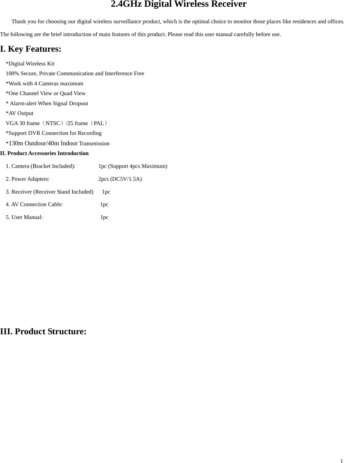    1   2.4GHz Digital Wireless Receiver Thank you for choosing our digital wireless surveillance product, which is the optimal choice to monitor those places like residences and offices. The following are the brief introduction of main features of this product. Please read this user manual carefully before use.   I. Key Features: *Digital Wireless Kit 100% Secure, Private Communication and Interference Free *Work with 4 Cameras maximum   *One Channel View or Quad View * Alarm-alert When Signal Dropout *AV Output VGA 30 frame（NTSC）/25 frame（PAL） *Support DVR Connection for Recording *130m Outdoor/40m Indoor Transmission II. Product Accessories Introduction                                                1. Camera (Bracket Included):        1pc (Support 4pcs Maximum) 2. Power Adapters:                 2pcs (DC5V/1.5A)  3. Receiver (Receiver Stand Included)      1pc 4. AV Connection Cable:             1pc 5. User Manual:                    1pc      III. Product Structure: 