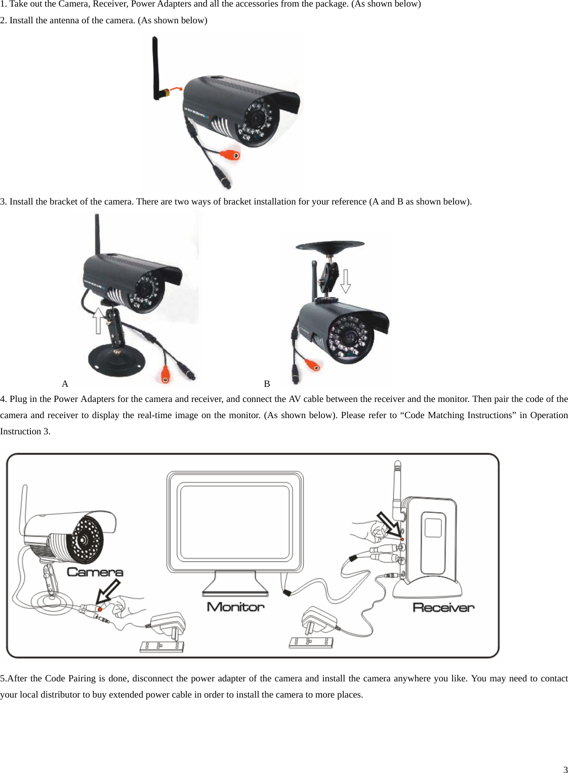    31. Take out the Camera, Receiver, Power Adapters and all the accessories from the package. (As shown below) 2. Install the antenna of the camera. (As shown below)  3. Install the bracket of the camera. There are two ways of bracket installation for your reference (A and B as shown below).   A             B    4. Plug in the Power Adapters for the camera and receiver, and connect the AV cable between the receiver and the monitor. Then pair the code of the camera and receiver to display the real-time image on the monitor. (As shown below). Please refer to “Code Matching Instructions” in Operation Instruction 3.    5.After the Code Pairing is done, disconnect the power adapter of the camera and install the camera anywhere you like. You may need to contact your local distributor to buy extended power cable in order to install the camera to more places.   