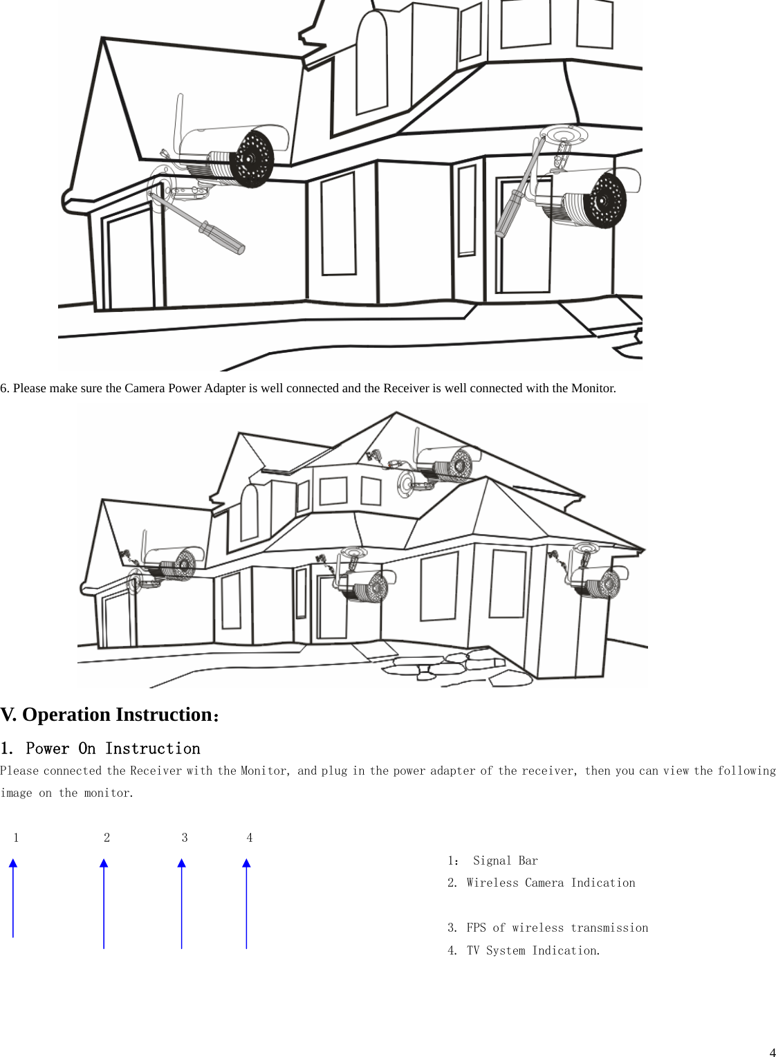    4 6. Please make sure the Camera Power Adapter is well connected and the Receiver is well connected with the Monitor.    V. Operation Instruction： 1. Power On Instruction Please connected the Receiver with the Monitor, and plug in the power adapter of the receiver, then you can view the following image on the monitor.     1             2           3         4                                                                      1： Signal Bar                                                                      2. Wireless Camera Indication                                                                         3. FPS of wireless transmission                                                                      4. TV System Indication. 