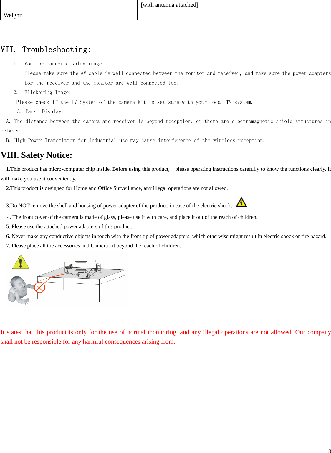    8   [with antenna attached] Weight:      VII. Troubleshooting: 1. Monitor Cannot display image: Please make sure the AV cable is well connected between the monitor and receiver, and make sure the power adapters for the receiver and the monitor are well connected too.  2. Flickering Image:  Please check if the TV System of the camera kit is set same with your local TV system.     3. Pause Display A. The distance between the camera and receiver is beyond reception, or there are electromagnetic shield structures in between. B. High Power Transmitter for industrial use may cause interference of the wireless reception.  VIII. Safety Notice: 1.This product has micro-computer chip inside. Before using this product,    please operating instructions carefully to know the functions clearly. It will make you use it conveniently.   2.This product is designed for Home and Office Surveillance, any illegal operations are not allowed.   3.Do NOT remove the shell and housing of power adapter of the product, in case of the electric shock.   4. The front cover of the camera is made of glass, please use it with care, and place it out of the reach of children. 5. Please use the attached power adapters of this product. 6. Never make any conductive objects in touch with the front tip of power adapters, which otherwise might result in electric shock or fire hazard. 7. Please place all the accessories and Camera kit beyond the reach of children.      It states that this product is only for the use of normal monitoring, and any illegal operations are not allowed. Our company shall not be responsible for any harmful consequences arising from.    