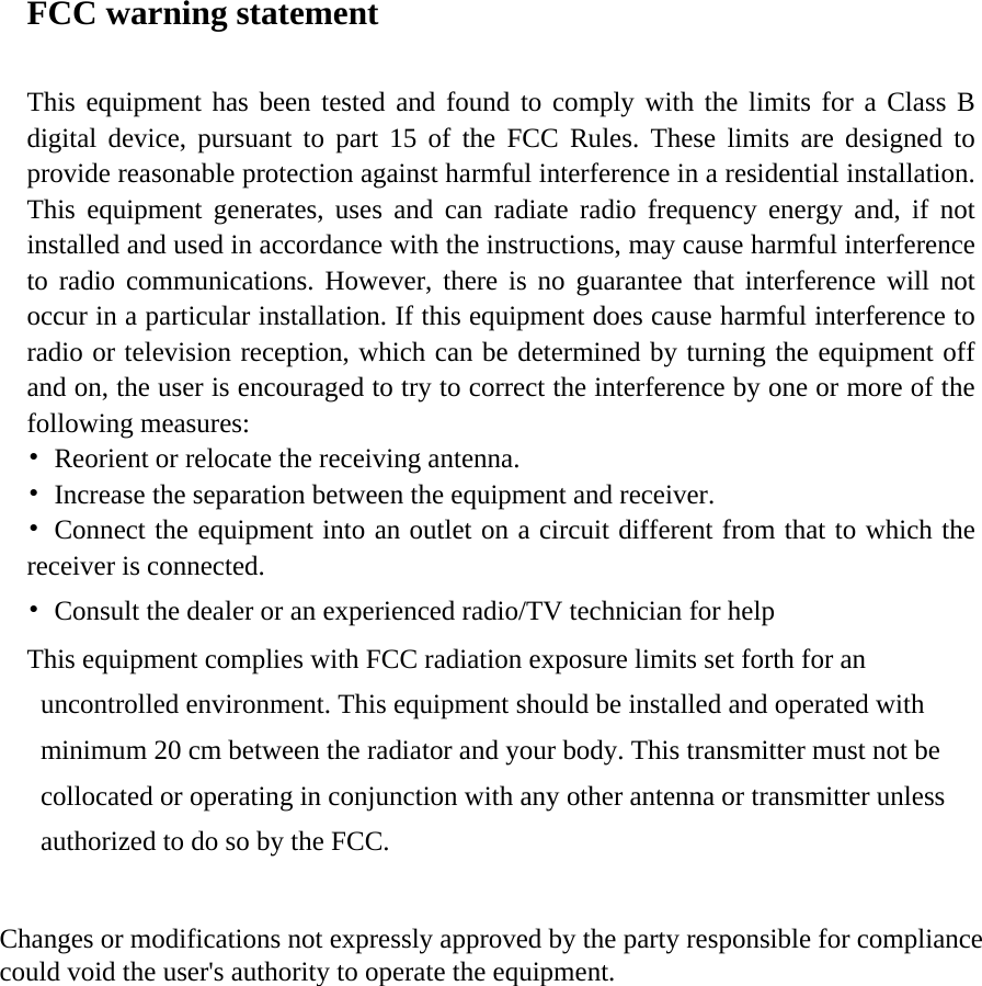 FCC warning statement  This equipment has been tested and found to comply with the limits for a Class B digital device, pursuant to part 15 of the FCC Rules. These limits are designed to provide reasonable protection against harmful interference in a residential installation. This equipment generates, uses and can radiate radio frequency energy and, if not installed and used in accordance with the instructions, may cause harmful interference to radio communications. However, there is no guarantee that interference will not occur in a particular installation. If this equipment does cause harmful interference to radio or television reception, which can be determined by turning the equipment off and on, the user is encouraged to try to correct the interference by one or more of the following measures: •  Reorient or relocate the receiving antenna. •  Increase the separation between the equipment and receiver. •  Connect the equipment into an outlet on a circuit different from that to which the receiver is connected. •  Consult the dealer or an experienced radio/TV technician for help   This equipment complies with FCC radiation exposure limits set forth for an uncontrolled environment. This equipment should be installed and operated with minimum 20 cm between the radiator and your body. This transmitter must not be collocated or operating in conjunction with any other antenna or transmitter unless authorized to do so by the FCC.     Changes or modifications not expressly approved by the party responsible for compliance  could void the user&apos;s authority to operate the equipment.    