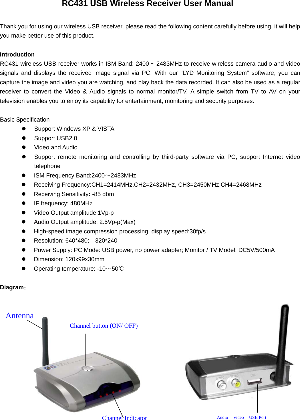   RC431 USB Wireless Receiver User Manual  Thank you for using our wireless USB receiver, please read the following content carefully before using, it will help you make better use of this product.  Introduction RC431 wireless USB receiver works in ISM Band: 2400 ~ 2483MHz to receive wireless camera audio and video signals and displays the received image signal via PC. With our “LYD Monitoring System” software, you can capture the image and video you are watching, and play back the data recorded. It can also be used as a regular receiver to convert the Video &amp; Audio signals to normal monitor/TV. A simple switch from TV to AV on your television enables you to enjoy its capability for entertainment, monitoring and security purposes.    Basic Specification z  Support Windows XP &amp; VISTA z Support USB2.0 z Video and Audio z  Support remote monitoring and controlling by third-party software via PC, support Internet video telephone z  ISM Frequency Band:2400～2483MHz z  Receiving Frequency:CH1=2414MHz,CH2=2432MHz, CH3=2450MHz,CH4=2468MHz z Receiving Sensitivity: -85 dbm z  IF frequency: 480MHz z Video Output amplitude:1Vp-p z Audio Output amplitude: 2.5Vp-p(Max) z  High-speed image compression processing, display speed:30fp/s z  Resolution: 640*480;  320*240 z  Power Supply: PC Mode: USB power, no power adapter; Monitor / TV Model: DC5V/500mA z Dimension: 120x99x30mm z  Operating temperature: -10～50℃  Diagram：               Antenna Channel button (ON/ OFF)Channel Indicator  Audio  Video   USB Port 